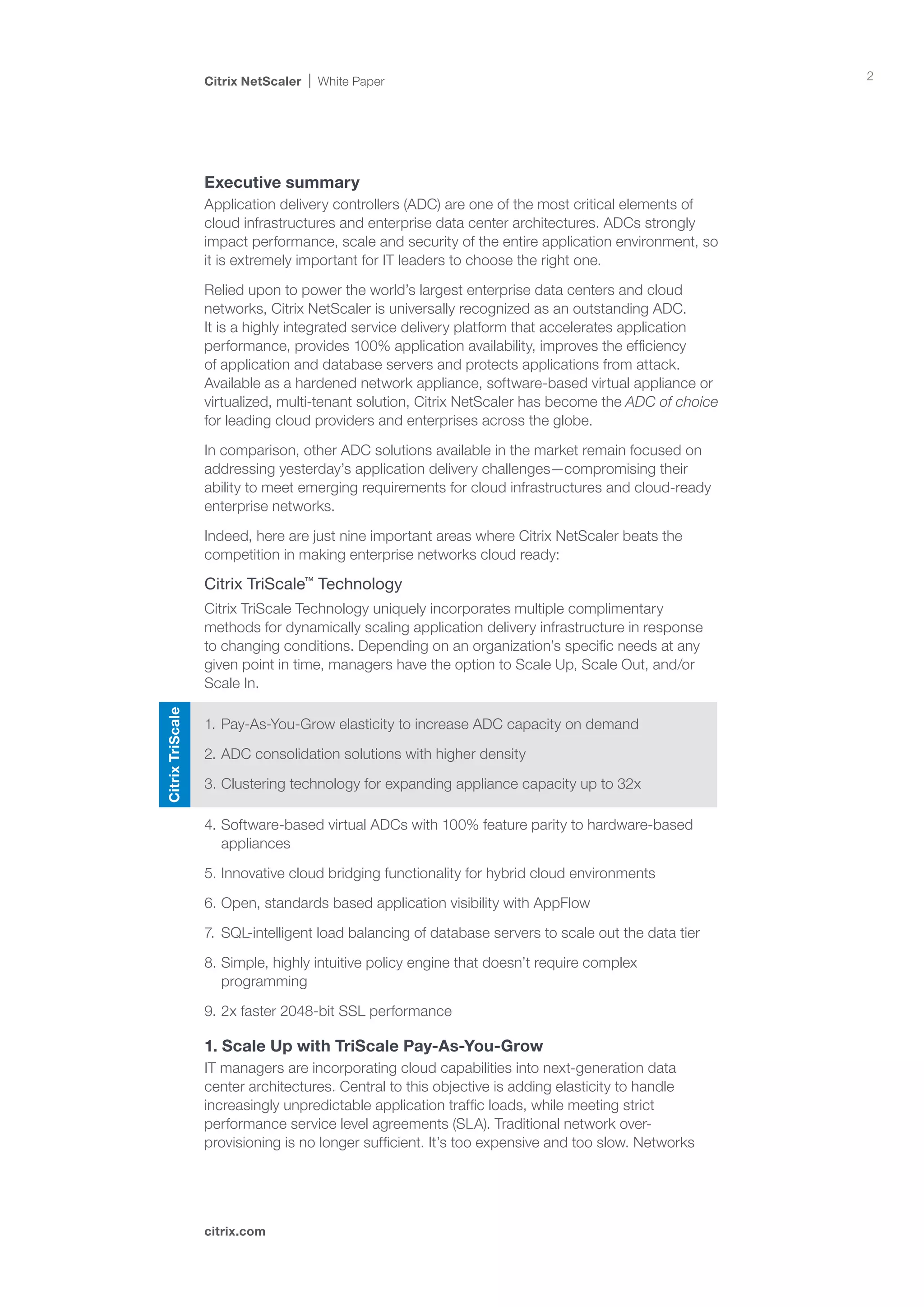 Citrix NetScaler   White Paper                                                      2




                  Executive summary
                  Application delivery controllers (ADC) are one of the most critical elements of
                  cloud infrastructures and enterprise data center architectures. ADCs strongly
                  impact performance, scale and security of the entire application environment, so
                  it is extremely important for IT leaders to choose the right one.

                  Relied upon to power the world’s largest enterprise data centers and cloud
                  networks, Citrix NetScaler is universally recognized as an outstanding ADC.
                  It is a highly integrated service delivery platform that accelerates application
                  performance, provides 100% application availability, improves the efficiency
                  of application and database servers and protects applications from attack.
                  Available as a hardened network appliance, software-based virtual appliance or
                  virtualized, multi-tenant solution, Citrix NetScaler has become the ADC of choice
                  for leading cloud providers and enterprises across the globe.

                  In comparison, other ADC solutions available in the market remain focused on
                  addressing yesterday’s application delivery challenges—compromising their
                  ability to meet emerging requirements for cloud infrastructures and cloud-ready
                  enterprise networks.

                  Indeed, here are just nine important areas where Citrix NetScaler beats the
                  competition in making enterprise networks cloud ready:

                  Citrix TriScale™ Technology
                  Citrix TriScale Technology uniquely incorporates multiple complimentary
                  methods for dynamically scaling application delivery infrastructure in response
                  to changing conditions. Depending on an organization’s specific needs at any
                  given point in time, managers have the option to Scale Up, Scale Out, and/or
                  Scale In.
Citrix TriScale




                  1.	Pay-As-You-Grow elasticity to increase ADC capacity on demand

                  2.	ADC consolidation solutions with higher density

                  3.	Clustering technology for expanding appliance capacity up to 32x

                  4.	Software-based virtual ADCs with 100% feature parity to hardware-based
                     appliances

                  5.	Innovative cloud bridging functionality for hybrid cloud environments

                  6.	Open, standards based application visibility with AppFlow

                  7.	 SQL-intelligent load balancing of database servers to scale out the data tier

                  8.	Simple, highly intuitive policy engine that doesn’t require complex
                     programming

                  9.	2x faster 2048-bit SSL performance

                  1. Scale Up with TriScale Pay-As-You-Grow
                  IT managers are incorporating cloud capabilities into next-generation data
                  center architectures. Central to this objective is adding elasticity to handle
                  increasingly unpredictable application traffic loads, while meeting strict
                  performance service level agreements (SLA). Traditional network over-
                  provisioning is no longer sufficient. It’s too expensive and too slow. Networks




                  citrix.com
 