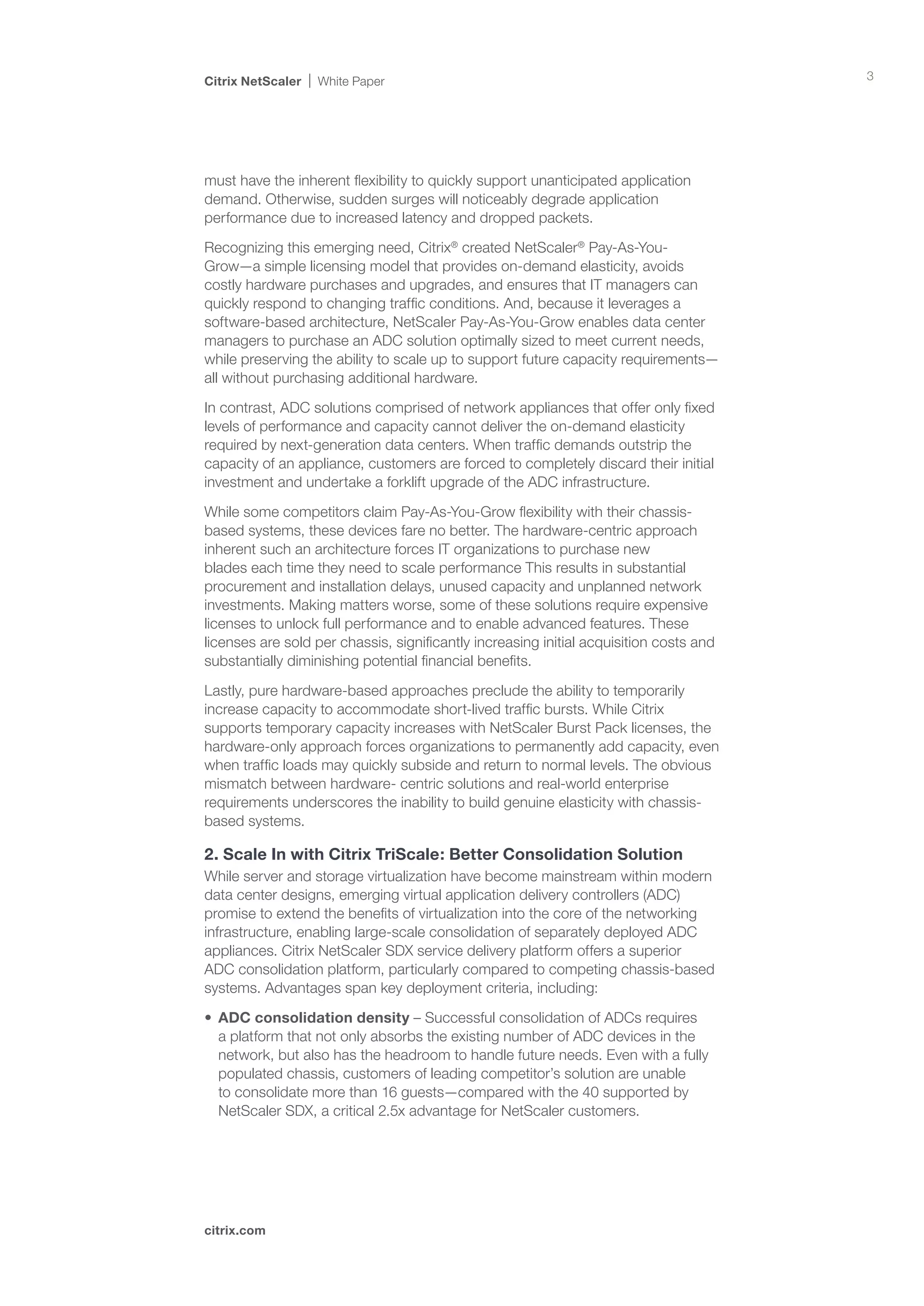 Citrix NetScaler   White Paper                                                          3




must have the inherent flexibility to quickly support unanticipated application
demand. Otherwise, sudden surges will noticeably degrade application
performance due to increased latency and dropped packets.

Recognizing this emerging need, Citrix® created NetScaler® Pay-As-You-
Grow—a simple licensing model that provides on-demand elasticity, avoids
costly hardware purchases and upgrades, and ensures that IT managers can
quickly respond to changing traffic conditions. And, because it leverages a
software-based architecture, NetScaler Pay-As-You-Grow enables data center
managers to purchase an ADC solution optimally sized to meet current needs,
while preserving the ability to scale up to support future capacity requirements—
all without purchasing additional hardware.

In contrast, ADC solutions comprised of network appliances that offer only fixed
levels of performance and capacity cannot deliver the on-demand elasticity
required by next-generation data centers. When traffic demands outstrip the
capacity of an appliance, customers are forced to completely discard their initial
investment and undertake a forklift upgrade of the ADC infrastructure.

While some competitors claim Pay-As-You-Grow flexibility with their chassis-
based systems, these devices fare no better. The hardware-centric approach
inherent such an architecture forces IT organizations to purchase new
blades each time they need to scale performance This results in substantial
procurement and installation delays, unused capacity and unplanned network
investments. Making matters worse, some of these solutions require expensive
licenses to unlock full performance and to enable advanced features. These
licenses are sold per chassis, significantly increasing initial acquisition costs and
substantially diminishing potential financial benefits.

Lastly, pure hardware-based approaches preclude the ability to temporarily
increase capacity to accommodate short-lived traffic bursts. While Citrix
supports temporary capacity increases with NetScaler Burst Pack licenses, the
hardware-only approach forces organizations to permanently add capacity, even
when traffic loads may quickly subside and return to normal levels. The obvious
mismatch between hardware- centric solutions and real-world enterprise
requirements underscores the inability to build genuine elasticity with chassis-
based systems.

2. Scale In with Citrix TriScale: Better Consolidation Solution
While server and storage virtualization have become mainstream within modern
data center designs, emerging virtual application delivery controllers (ADC)
promise to extend the benefits of virtualization into the core of the networking
infrastructure, enabling large-scale consolidation of separately deployed ADC
appliances. Citrix NetScaler SDX service delivery platform offers a superior
ADC consolidation platform, particularly compared to competing chassis-based
systems. Advantages span key deployment criteria, including:

•	 ADC consolidation density – Successful consolidation of ADCs requires
   a platform that not only absorbs the existing number of ADC devices in the
   network, but also has the headroom to handle future needs. Even with a fully
   populated chassis, customers of leading competitor’s solution are unable
   to consolidate more than 16 guests—compared with the 40 supported by
   NetScaler SDX, a critical 2.5x advantage for NetScaler customers.




citrix.com
 