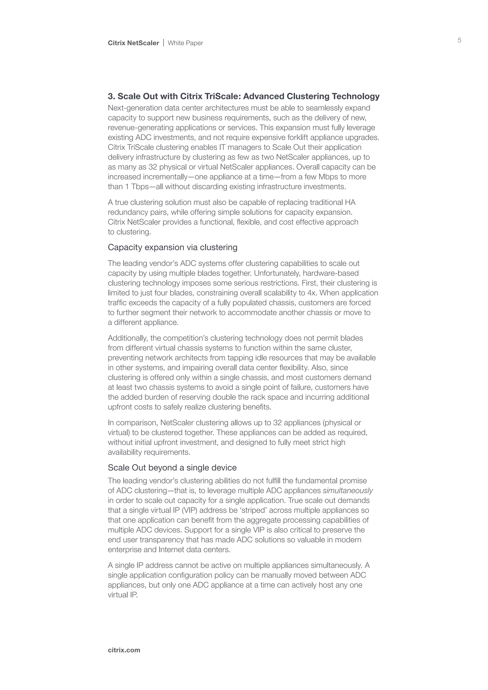 Citrix NetScaler   White Paper                                                          5




3. Scale Out with Citrix TriScale: Advanced Clustering Technology
Next-generation data center architectures must be able to seamlessly expand
capacity to support new business requirements, such as the delivery of new,
revenue-generating applications or services. This expansion must fully leverage
existing ADC investments, and not require expensive forklift appliance upgrades.
Citrix TriScale clustering enables IT managers to Scale Out their application
delivery infrastructure by clustering as few as two NetScaler appliances, up to
as many as 32 physical or virtual NetScaler appliances. Overall capacity can be
increased incrementally—one appliance at a time—from a few Mbps to more
than 1 Tbps—all without discarding existing infrastructure investments.

A true clustering solution must also be capable of replacing traditional HA
redundancy pairs, while offering simple solutions for capacity expansion.
Citrix NetScaler provides a functional, flexible, and cost effective approach 	
to clustering.

Capacity expansion via clustering
The leading vendor’s ADC systems offer clustering capabilities to scale out
capacity by using multiple blades together. Unfortunately, hardware-based
clustering technology imposes some serious restrictions. First, their clustering is
limited to just four blades, constraining overall scalability to 4x. When application
traffic exceeds the capacity of a fully populated chassis, customers are forced 	
to further segment their network to accommodate another chassis or move to 		
a different appliance.

Additionally, the competition’s clustering technology does not permit blades
from different virtual chassis systems to function within the same cluster,
preventing network architects from tapping idle resources that may be available
in other systems, and impairing overall data center flexibility. Also, since
clustering is offered only within a single chassis, and most customers demand
at least two chassis systems to avoid a single point of failure, customers have
the added burden of reserving double the rack space and incurring additional
upfront costs to safely realize clustering benefits.

In comparison, NetScaler clustering allows up to 32 appliances (physical or
virtual) to be clustered together. These appliances can be added as required,
without initial upfront investment, and designed to fully meet strict high
availability requirements.

Scale Out beyond a single device
The leading vendor’s clustering abilities do not fulfill the fundamental promise
of ADC clustering—that is, to leverage multiple ADC appliances simultaneously
in order to scale out capacity for a single application. True scale out demands
that a single virtual IP (VIP) address be ‘striped’ across multiple appliances so
that one application can benefit from the aggregate processing capabilities of
multiple ADC devices. Support for a single VIP is also critical to preserve the
end user transparency that has made ADC solutions so valuable in modern
enterprise and Internet data centers.

A single IP address cannot be active on multiple appliances simultaneously. A
single application configuration policy can be manually moved between ADC
appliances, but only one ADC appliance at a time can actively host any one
virtual IP.




citrix.com
 