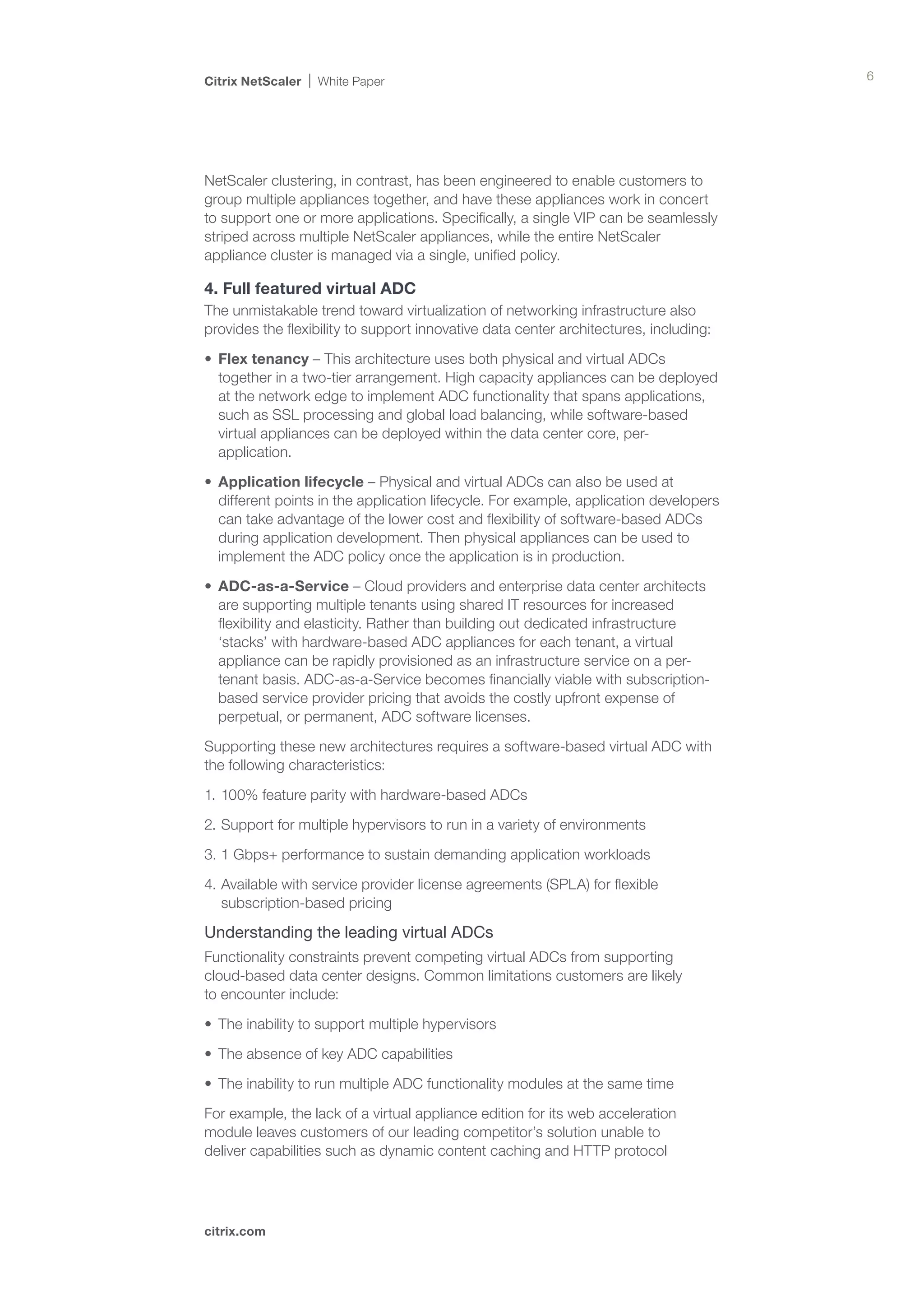 Citrix NetScaler   White Paper                                                          6




NetScaler clustering, in contrast, has been engineered to enable customers to
group multiple appliances together, and have these appliances work in concert
to support one or more applications. Specifically, a single VIP can be seamlessly
striped across multiple NetScaler appliances, while the entire NetScaler
appliance cluster is managed via a single, unified policy.

4. Full featured virtual ADC
The unmistakable trend toward virtualization of networking infrastructure also
provides the flexibility to support innovative data center architectures, including:

•	 Flex tenancy – This architecture uses both physical and virtual ADCs
   together in a two-tier arrangement. High capacity appliances can be deployed
   at the network edge to implement ADC functionality that spans applications,
   such as SSL processing and global load balancing, while software-based
   virtual appliances can be deployed within the data center core, per-
   application.

•	 Application lifecycle – Physical and virtual ADCs can also be used at
   different points in the application lifecycle. For example, application developers
   can take advantage of the lower cost and flexibility of software-based ADCs
   during application development. Then physical appliances can be used to
   implement the ADC policy once the application is in production.

•	 ADC-as-a-Service – Cloud providers and enterprise data center architects
   are supporting multiple tenants using shared IT resources for increased
   flexibility and elasticity. Rather than building out dedicated infrastructure
   ‘stacks’ with hardware-based ADC appliances for each tenant, a virtual
   appliance can be rapidly provisioned as an infrastructure service on a per-
   tenant basis. ADC-as-a-Service becomes financially viable with subscription-
   based service provider pricing that avoids the costly upfront expense of
   perpetual, or permanent, ADC software licenses.

Supporting these new architectures requires a software-based virtual ADC with
the following characteristics:

1.	100% feature parity with hardware-based ADCs

2.	Support for multiple hypervisors to run in a variety of environments

3.	1 Gbps+ performance to sustain demanding application workloads

4.	Available with service provider license agreements (SPLA) for flexible
   subscription-based pricing

Understanding the leading virtual ADCs
Functionality constraints prevent competing virtual ADCs from supporting
cloud-based data center designs. Common limitations customers are likely 	
to encounter include:

•	 The inability to support multiple hypervisors

•	 The absence of key ADC capabilities

•	 The inability to run multiple ADC functionality modules at the same time

For example, the lack of a virtual appliance edition for its web acceleration
module leaves customers of our leading competitor’s solution unable to
deliver capabilities such as dynamic content caching and HTTP protocol




citrix.com
 