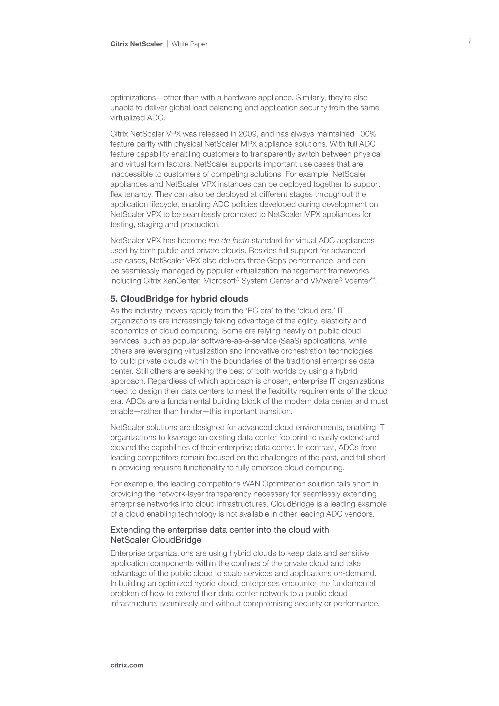 Citrix NetScaler   White Paper                                                        7




optimizations—other than with a hardware appliance. Similarly, they’re also
unable to deliver global load balancing and application security from the same
virtualized ADC.

Citrix NetScaler VPX was released in 2009, and has always maintained 100%
feature parity with physical NetScaler MPX appliance solutions. With full ADC
feature capability enabling customers to transparently switch between physical
and virtual form factors, NetScaler supports important use cases that are
inaccessible to customers of competing solutions. For example, NetScaler
appliances and NetScaler VPX instances can be deployed together to support
flex tenancy. They can also be deployed at different stages throughout the
application lifecycle, enabling ADC policies developed during development on
NetScaler VPX to be seamlessly promoted to NetScaler MPX appliances for
testing, staging and production.

NetScaler VPX has become the de facto standard for virtual ADC appliances
used by both public and private clouds. Besides full support for advanced
use cases, NetScaler VPX also delivers three Gbps performance, and can
be seamlessly managed by popular virtualization management frameworks,
including Citrix XenCenter, Microsoft® System Center and VMware® Vcenter™.

5. CloudBridge for hybrid clouds
As the industry moves rapidly from the ‘PC era’ to the ‘cloud era,’ IT
organizations are increasingly taking advantage of the agility, elasticity and
economics of cloud computing. Some are relying heavily on public cloud
services, such as popular software-as-a-service (SaaS) applications, while
others are leveraging virtualization and innovative orchestration technologies
to build private clouds within the boundaries of the traditional enterprise data
center. Still others are seeking the best of both worlds by using a hybrid
approach. Regardless of which approach is chosen, enterprise IT organizations
need to design their data centers to meet the flexibility requirements of the cloud
era. ADCs are a fundamental building block of the modern data center and must
enable—rather than hinder—this important transition.

NetScaler solutions are designed for advanced cloud environments, enabling IT
organizations to leverage an existing data center footprint to easily extend and
expand the capabilities of their enterprise data center. In contrast, ADCs from
leading competitors remain focused on the challenges of the past, and fall short
in providing requisite functionality to fully embrace cloud computing.

For example, the leading competitor’s WAN Optimization solution falls short in
providing the network-layer transparency necessary for seamlessly extending
enterprise networks into cloud infrastructures. CloudBridge is a leading example
of a cloud enabling technology is not available in other leading ADC vendors.

Extending the enterprise data center into the cloud with 		
NetScaler CloudBridge
Enterprise organizations are using hybrid clouds to keep data and sensitive
application components within the confines of the private cloud and take
advantage of the public cloud to scale services and applications on-demand.
In building an optimized hybrid cloud, enterprises encounter the fundamental
problem of how to extend their data center network to a public cloud
infrastructure, seamlessly and without compromising security or performance.




citrix.com
 