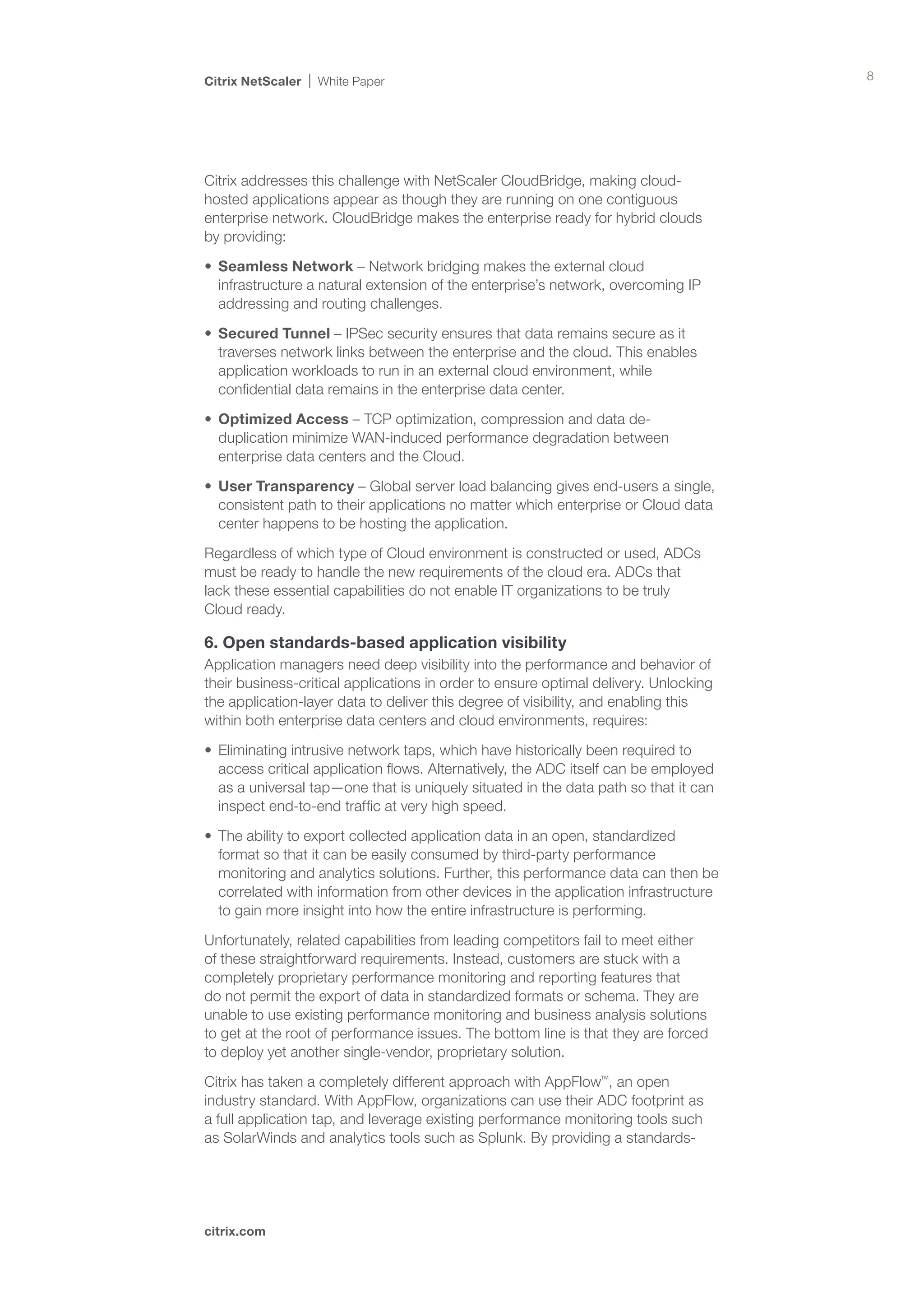 Citrix NetScaler   White Paper                                                        8




Citrix addresses this challenge with NetScaler CloudBridge, making cloud-
hosted applications appear as though they are running on one contiguous
enterprise network. CloudBridge makes the enterprise ready for hybrid clouds
by providing:

•	 Seamless Network – Network bridging makes the external cloud
   infrastructure a natural extension of the enterprise’s network, overcoming IP
   addressing and routing challenges.

•	 Secured Tunnel – IPSec security ensures that data remains secure as it
   traverses network links between the enterprise and the cloud. This enables
   application workloads to run in an external cloud environment, while
   confidential data remains in the enterprise data center.

•	 Optimized Access – TCP optimization, compression and data de-
   duplication minimize WAN-induced performance degradation between
   enterprise data centers and the Cloud.

•	 User Transparency – Global server load balancing gives end-users a single,
   consistent path to their applications no matter which enterprise or Cloud data
   center happens to be hosting the application.

Regardless of which type of Cloud environment is constructed or used, ADCs
must be ready to handle the new requirements of the cloud era. ADCs that 	
lack these essential capabilities do not enable IT organizations to be truly 	
Cloud ready.

6. Open standards-based application visibility
Application managers need deep visibility into the performance and behavior of
their business-critical applications in order to ensure optimal delivery. Unlocking
the application-layer data to deliver this degree of visibility, and enabling this
within both enterprise data centers and cloud environments, requires:

•	 Eliminating intrusive network taps, which have historically been required to
   access critical application flows. Alternatively, the ADC itself can be employed
   as a universal tap—one that is uniquely situated in the data path so that it can
   inspect end-to-end traffic at very high speed.

•	 The ability to export collected application data in an open, standardized
   format so that it can be easily consumed by third-party performance
   monitoring and analytics solutions. Further, this performance data can then be
   correlated with information from other devices in the application infrastructure
   to gain more insight into how the entire infrastructure is performing.

Unfortunately, related capabilities from leading competitors fail to meet either
of these straightforward requirements. Instead, customers are stuck with a
completely proprietary performance monitoring and reporting features that
do not permit the export of data in standardized formats or schema. They are
unable to use existing performance monitoring and business analysis solutions
to get at the root of performance issues. The bottom line is that they are forced
to deploy yet another single-vendor, proprietary solution.

Citrix has taken a completely different approach with AppFlow™, an open
industry standard. With AppFlow, organizations can use their ADC footprint as
a full application tap, and leverage existing performance monitoring tools such
as SolarWinds and analytics tools such as Splunk. By providing a standards-




citrix.com
 