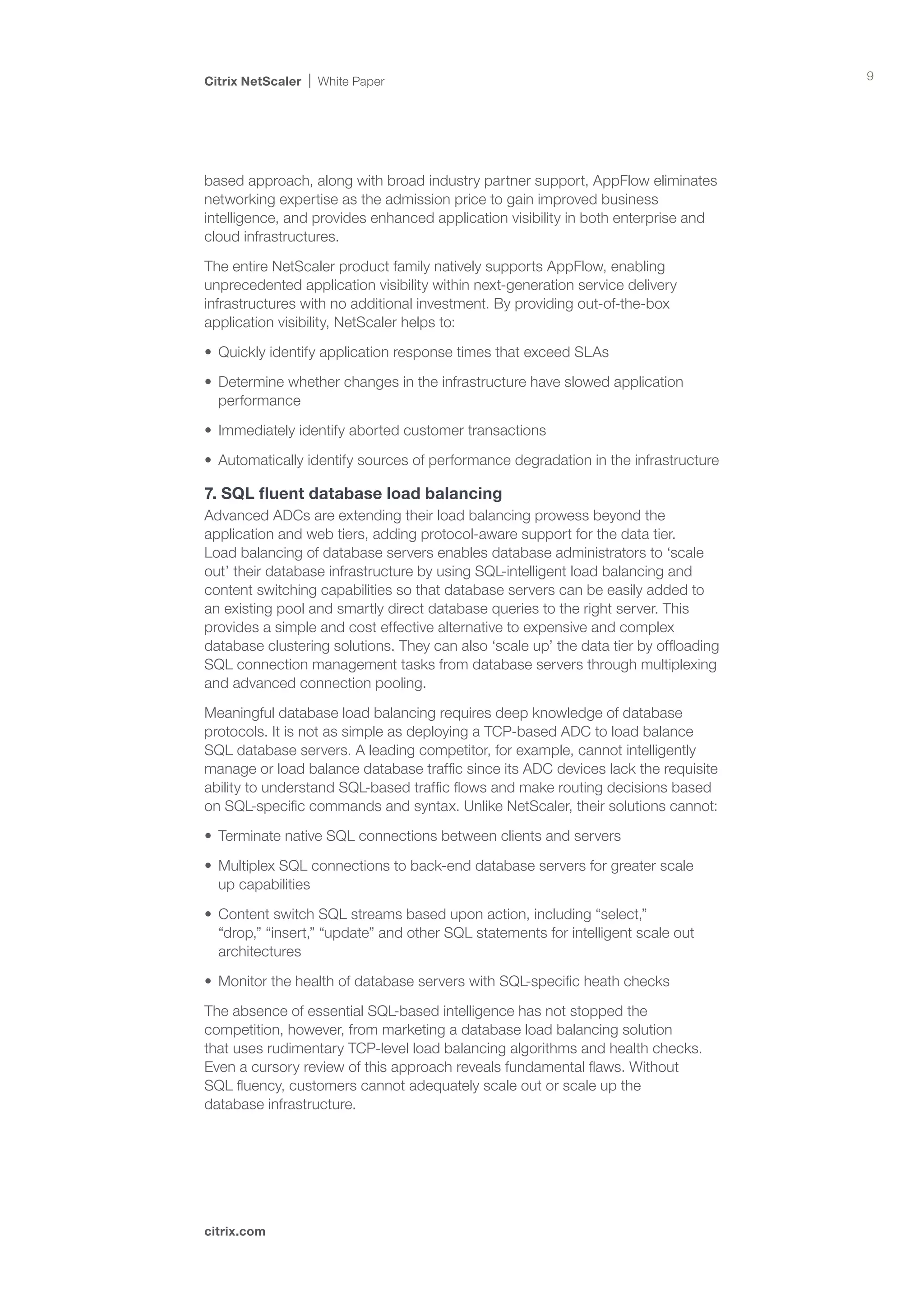 Citrix NetScaler   White Paper                                                        9




based approach, along with broad industry partner support, AppFlow eliminates
networking expertise as the admission price to gain improved business
intelligence, and provides enhanced application visibility in both enterprise and
cloud infrastructures.

The entire NetScaler product family natively supports AppFlow, enabling
unprecedented application visibility within next-generation service delivery
infrastructures with no additional investment. By providing out-of-the-box
application visibility, NetScaler helps to:

•	 Quickly identify application response times that exceed SLAs

•	 Determine whether changes in the infrastructure have slowed application
   performance

•	 Immediately identify aborted customer transactions

•	 Automatically identify sources of performance degradation in the infrastructure

7. SQL fluent database load balancing
Advanced ADCs are extending their load balancing prowess beyond the
application and web tiers, adding protocol-aware support for the data tier.
Load balancing of database servers enables database administrators to ‘scale
out’ their database infrastructure by using SQL-intelligent load balancing and
content switching capabilities so that database servers can be easily added to
an existing pool and smartly direct database queries to the right server. This
provides a simple and cost effective alternative to expensive and complex
database clustering solutions. They can also ‘scale up’ the data tier by offloading
SQL connection management tasks from database servers through multiplexing
and advanced connection pooling.

Meaningful database load balancing requires deep knowledge of database
protocols. It is not as simple as deploying a TCP-based ADC to load balance
SQL database servers. A leading competitor, for example, cannot intelligently
manage or load balance database traffic since its ADC devices lack the requisite
ability to understand SQL-based traffic flows and make routing decisions based
on SQL-specific commands and syntax. Unlike NetScaler, their solutions cannot:

•	 Terminate native SQL connections between clients and servers

•	 Multiplex SQL connections to back-end database servers for greater scale 	
   up capabilities

•	 Content switch SQL streams based upon action, including “select,”
   “drop,” “insert,” “update” and other SQL statements for intelligent scale out
   architectures

•	 Monitor the health of database servers with SQL-specific heath checks

The absence of essential SQL-based intelligence has not stopped the
competition, however, from marketing a database load balancing solution 	
that uses rudimentary TCP-level load balancing algorithms and health checks.	
Even a cursory review of this approach reveals fundamental flaws. Without 	
SQL fluency, customers cannot adequately scale out or scale up the 		
database infrastructure.




citrix.com
 