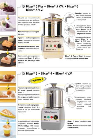 Blixer® ® ®
6
Blixer®
6 V.V.
Крышка из поликарбоната
предусмотрена для добавле-
ния жидкости или ингреди-
ентов в процессе работы.
Скребок состоит из
двухчастей,которые
легко разбираются
и очищаются.
Металлический корпус дви-
гателя для повышенной проч-
ности.
В стандартном вари-
анте модели Blixer®
5
Plus и Blixer®
5 V.V.
поставляются с за-
зубренным ножом.
Автоматическая блокиров-
ка чаши.
Простое разблокирование
чаши с помощью встроенной
в ручку кнопки.
Возможность регулирования
скорости на Blixer®
5 V.V. и
Blixer®
6 V.V. от 300 до 3000
об/мин.
Зазубренный нож мо-
делей Blixer®
6 и
Blixer®
6 V.V. изго--
товлен полностью
из нержавеющей
стали и легко раз-
бирается.
Blixer® ® ®
4 V.V.
Возможность регулирования
скорости в моделях Blixer®
4 V.V. от 300 до 3000 об/мин
повышает разнообразие и
выбор использования.
Blixer®
5 Plus и Blixer®
6 имеют
2 скорости 1500 и 3000 об/мин.
Металлический корпус дви-
гателя в моделях Blixer®
4 и
Blixer®
4 V.V. для повышения
прочности.
Blixer®
3 имеет скорость 3000
об/мин.
Blixer®
4 имеет 2 скорости 1500
и 3000 об/мин.
Чашаизнержавеющейстали
3,7 литра с ручкой в модели
Blixer®
3.
Чашаизнержавеющейстали
4,5 литра с ручкой в моделях
Blixer®
4 и Blixer®
4 V.V.
Скребок состоит из
двух частей, которые
легкоразбираютсяи
очищаются.
Поставляемый в стан-
дартном варианте
зазубренный нож
имеет съемный
колпачок для
очистки.
НОВИНКА
 