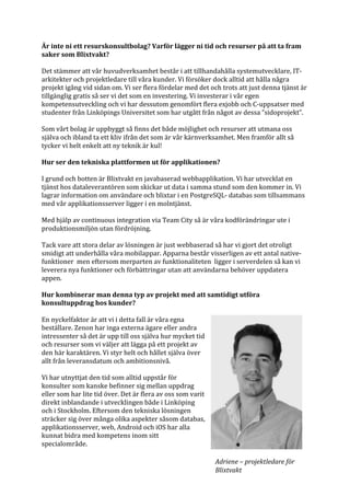 Är	inte	ni	ett	resurskonsultbolag?	Varför	lägger	ni	tid	och	resurser	på	att	ta	fram	
saker	som	Blixtvakt?	
	
Det	stämmer	att	vår	huvudverksamhet	består	i	att	tillhandahålla	systemutvecklare,	IT-
arkitekter	och	projektledare	till	våra	kunder.	Vi	försöker	dock	alltid	att	hålla	några	
projekt	igång	vid	sidan	om.	Vi	ser	flera	fördelar	med	det	och	trots	att	just	denna	tjänst	är	
tillgänglig	gratis	så	ser	vi	det	som	en	investering.	Vi	investerar	i	vår	egen	
kompetensutveckling	och	vi	har	dessutom	genomfört	flera	exjobb	och	C-uppsatser	med	
studenter	från	Linköpings	Universitet	som	har	utgått	från	något	av	dessa	”sidoprojekt”.		
	
Som	vårt	bolag	är	uppbyggt	så	finns	det	både	möjlighet	och	resurser	att	utmana	oss	
själva	och	ibland	ta	ett	kliv	ifrån	det	som	är	vår	kärnverksamhet.	Men	framför	allt	så	
tycker	vi	helt	enkelt	att	ny	teknik	är	kul!		
	
Hur	ser	den	tekniska	plattformen	ut	för	applikationen?		
	
I	grund	och	botten	är	Blixtvakt	en	javabaserad	webbapplikation.	Vi	har	utvecklat	en	
tjänst	hos	dataleverantören	som	skickar	ut	data	i	samma	stund	som	den	kommer	in.	Vi	
lagrar	information	om	användare	och	blixtar	i	en	PostgreSQL-	databas	som	tillsammans	
med	vår	applikationsserver	ligger	i	en	molntjänst.	
	
Med	hjälp	av	continuous	integration	via	Team	City	så	är	våra	kodförändringar	ute	i	
produktionsmiljön	utan	fördröjning.		
	
Tack	vare	att	stora	delar	av	lösningen	är	just	webbaserad	så	har	vi	gjort	det	otroligt	
smidigt	att	underhålla	våra	mobilappar.	Apparna	består	visserligen	av	ett	antal	native-
funktioner		men	eftersom	merparten	av	funktionaliteten		ligger	i	serverdelen	så	kan	vi	
leverera	nya	funktioner	och	förbättringar	utan	att	användarna	behöver	uppdatera	
appen.		
	
Hur	kombinerar	man	denna	typ	av	projekt	med	att	samtidigt	utföra	
konsultuppdrag	hos	kunder?	
	
En	nyckelfaktor	är	att	vi	i	detta	fall	är	våra	egna	
beställare.	Zenon	har	inga	externa	ägare	eller	andra	
intressenter	så	det	är	upp	till	oss	själva	hur	mycket	tid	
och	resurser	som	vi	väljer	att	lägga	på	ett	projekt	av	
den	här	karaktären.	Vi	styr	helt	och	hållet	själva	över	
allt	från	leveransdatum	och	ambitionsnivå.	
	
Vi	har	utnyttjat	den	tid	som	alltid	uppstår	för	
konsulter	som	kanske	befinner	sig	mellan	uppdrag	
eller	som	har	lite	tid	över.	Det	är	flera	av	oss	som	varit	
direkt	inblandande	i	utvecklingen	både	i	Linköping	
och	i	Stockholm.	Eftersom	den	tekniska	lösningen	
sträcker	sig	över	många	olika	aspekter	såsom	databas,	
applikationsserver,	web,	Android	och	iOS	har	alla	
kunnat	bidra	med	kompetens	inom	sitt	
specialområde.	
Adriene	–	projektledare	för	
Blixtvakt	
 