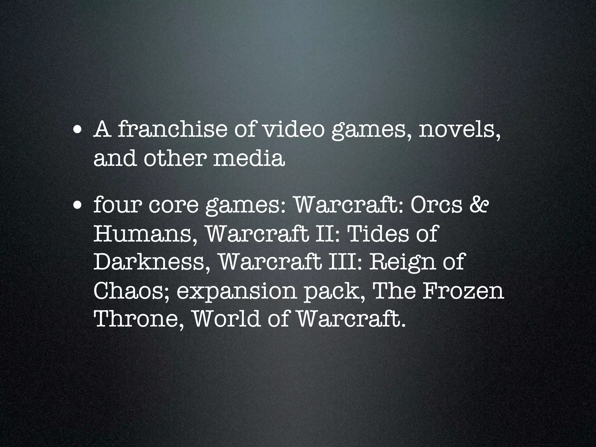 • A franchise of video games, novels,
  and other media
• four core games: Warcraft: Orcs &
  Humans, Warcraft II: Tides of
  Darkness, Warcraft III: Reign of
  Chaos; expansion pack, The Frozen
  Throne, World of Warcraft.
 