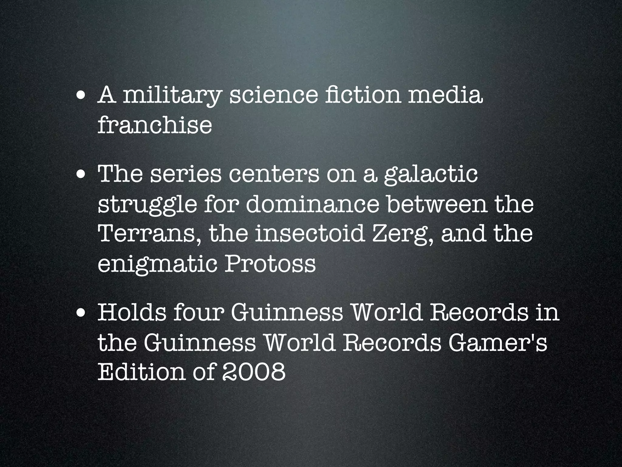 • A military science ﬁction media
  franchise
• The series centers on a galactic
  struggle for dominance between the
  Terrans, the insectoid Zerg, and the
  enigmatic Protoss
• Holds four Guinness World Records in
  the Guinness World Records Gamer's
  Edition of 2008
 