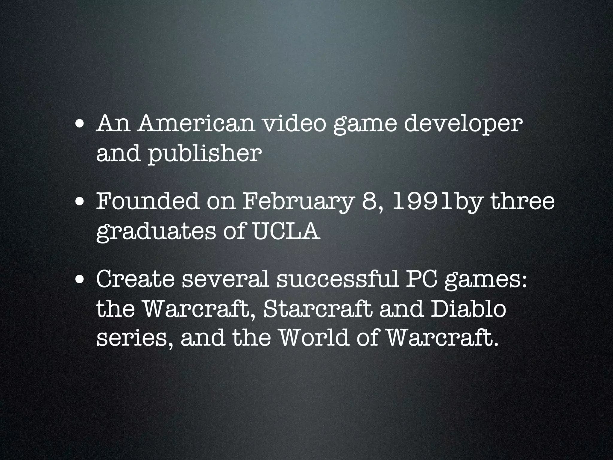 • An American video game developer
  and publisher
• Founded on February 8, 1991by three
  graduates of UCLA
• Create several successful PC games:
  the Warcraft, Starcraft and Diablo
  series, and the World of Warcraft.
 