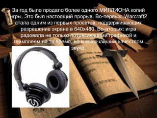 За год было продало более одного МИЛЛИОНА копий
игры. Это был настоящий прорыв. Во-первых: Warcraft2
  стала одним из первых проектов, поддерживающих
     разрешение экрана в 640х480. Во-вторых: игра
    радовала не только потрясающими графикой и
 геймплеем на то время, но и высочайшим качеством
                       звука.
 