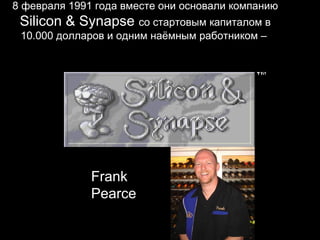 8 февраля 1991 года вместе они основали компанию
 Silicon & Synapse со стартовым капиталом в
 10.000 долларов и одним наёмным работником –




              Frank
              Pearce
 