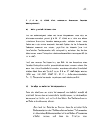 - 10 -




3.   §     4   Nr.     10   UWG:     Kein   unlauteres     Ausnutzen    fremden
Vertragsbruchs


a)       Nicht grundsätzlich verboten


Nur der Vollständigkeit halber sei darauf hingewiesen, dass sich ein
Wettbewerbsverstoß gemäß § 4 Nr. 10 UWG auch nicht aus einem
unlauteren Ausnutzen fremden Vertragsbruchs herleiten lassen kann.
Selbst wenn man einmal unterstellt, dass sich Spieler, die die Software der
Beklagten erwerben und nutzen, gegenüber der Klägerin (bzw. ihrer
französischen Tochtergesellschaft) vertragswidrig verhalten, liegt in dem
Mitwirken an einem Vertragsbruch keine unlautere Behinderung gemäß § 4
Nr.10 UWG.


Nach der neueren Rechtsprechung des BGH ist das Ausnutzen eines
fremden Vertragsbruchs nicht grundsätzlich verboten, sondern erlaubt. Nur
wenn besondere Umstände hinzutreten, aus denen sich eine Unlauterkeit
ableiten lässt, kann ein Verstoß gegen § 4 Nr. 10 UWG bejaht werden
(BGH vom 11.01.2007, BGHZ 171, 73 ff. – Außendienstmitarbeiter,
Rn. 15). Dies wurde hier weder vorgetragen, noch ist dies der Fall.



b)       Verträge nur zwischen Vertragspartnern


Dass die Mitwirkung an einem Vertragsbruch grundsätzlich erlaubt ist,
ergibt sich daraus, dass schuldrechtliche Verpflichtungen nur die jeweiligen
Vertragspartner binden und nicht mit den Mitteln des Wettbewerbsrechts
auf Dritte erstreckt werden können:


           „Dem liegt der Gedanke zu Grunde, dass die schuldrechtliche
           Bindung zwischen dem Wettbewerber und seinem Vertragspartner
           im Allgemeinen Dritten gegenüber keine rechtlichen Wirkungen zu
           entfalten        vermag    und    dass    die      Annahme     eines
 