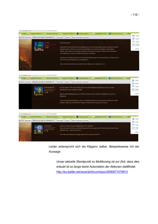 - 116 -




Leider widerspricht sich die Klägerin selber. Beispielsweise mit der
Aussage:


     Unser aktuelle Standpunkt zu Multiboxing ist zur Zeit, dass dies
     erlaubt ist so lange keine Automation der Aktionen stattfindet.
     http://eu.battle.net/wow/de/forum/topic/2690871575#13
 