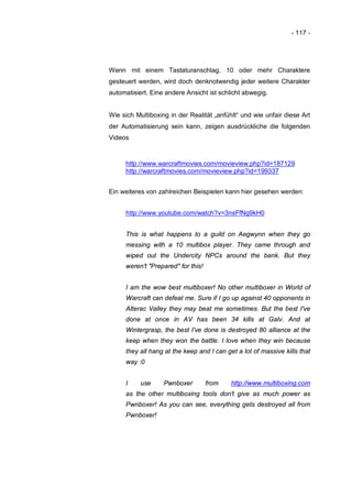 - 117 -




Wenn mit einem Tastaturanschlag, 10 oder mehr Charaktere
gesteuert werden, wird doch denknotwendig jeder weitere Charakter
automatisiert. Eine andere Ansicht ist schlicht abwegig.


Wie sich Multiboxing in der Realität „anfühlt“ und wie unfair diese Art
der Automatisierung sein kann, zeigen ausdrückliche die folgenden
Videos


     http://www.warcraftmovies.com/movieview.php?id=187129
     http://warcraftmovies.com/movieview.php?id=199337


Ein weiteres von zahlreichen Beispielen kann hier gesehen werden:


     http://www.youtube.com/watch?v=3nsFfNg9kH0


     This is what happens to a guild on Aegwynn when they go
     messing with a 10 multibox player. They came through and
     wiped out the Undercity NPCs around the bank. But they
     weren't "Prepared" for this!


     I am the wow best multiboxer! No other multiboxer in World of
     Warcraft can defeat me. Sure if I go up against 40 opponents in
     Alterac Valley they may beat me sometimes. But the best I've
     done at once in AV has been 34 kills at Galv. And at
     Wintergrasp, the best I've done is destroyed 80 alliance at the
     keep when they won the battle. I love when they win because
     they all hang at the keep and I can get a lot of massive kills that
     way :0


     I     use     Pwnboxer         from   http://www.multiboxing.com
     as the other multiboxing tools don't give as much power as
     Pwnboxer! As you can see, everything gets destroyed all from
     Pwnboxer!
 