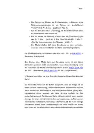 - 122 -




      - Das Nutzen von Marken als Schlüsselwörtern im Rahmen eines
         Referenzierungsdienstes       ist   ein   Nutzen   „im   geschäftlichen
         Verkehr“ i.S.d. Art. 5 Abs. 1 (jetzt Art. 9 Abs. 1).
      - Für das Benutzen ist es unabhängig, ob das Schlüsselwort dabei
         für den Internetnutzer sichtbar ist.
      - Für ein Verbot der Nutzung müssen aber alle Voraussetzungen
         des Art. 5 Abs. 1 (jetzt Art. 9 Abs. 1) erfüllt sein (Art. 9 Abs. 2:
         „Sind die Voraussetzungen des Absatzes 1 erfüllt…“).
      - Der Markeninhaber darf diese Benutzung nur dann verbieten,
         wenn sie eine der Funktionen der Marke beeinträchtigen könnt.


Der BGH hat daher auch in seinem Urteil vom 13.01.2011 (– I ZR 125/07 –
Bananabay II) festgestellt:


„Der Inhaber einer Marke kann der Benutzung eines mit der Marke
identischen Zeichens nicht widersprechen, wenn diese Benutzung keine
der Funktionen der Marke beeinträchtigen kann (EuGH, GRUR 2009, 756
Rn. 60 – L’Oréal/Bellure; GRUR 2010, 445 Rn. 76 – Google France).“


In Betracht kommt hier nur eine Beeinträchtigung der Herkunftsfunktion der
Marke.


Zur Herkunftsfunktion hat der EuGH ausgeführt, dass die Frage, ob es
diese Funktion beeinträchtigt, wenn Internetnutzern anhand eines mit der
Marke identischen Schlüsselworts eine Anzeige eines Dritten gezeigt wird,
insbesondere davon abhängt, wie diese Anzeige gestaltet ist. Die
herkunftshinweisende Funktion der Marke ist beeinträchtigt, wenn aus der
Anzeige für einen normal informierten und angemessen aufmerksamen
Internetnutzer nicht oder nur schwer zu erkennen ist, ob die in der Anzeige
beworbenen Waren oder Dienstleistungen von dem Inhaber der Marke
oder einem mit ihm wirtschaftlich verbundenen Unternehmen oder vielmehr
 