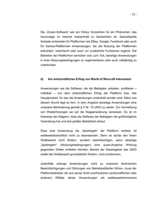 - 13 -




Die „Sniper-Software“ war ein frühes Vorzeichen für ein Phänomen, das
heutzutage im Internet massenhaft zu beobachten ist: Spezialisierte
Anbieter entwickeln für Plattformen wie EBay, Google, Facebook oder auch
für Games-Plattformen Anwendungen, die die Nutzung der Plattformen
erleichtert, vereinfacht oder auch um zusätzliche Funktionen ergänzt. Die
Betreiber der Plattformen bemühen sich zum Teil, derartige Anwendungen
in ihren Nutzungsbedingungen zu reglementieren oder auch vollständig zu
unterbinden.



d)    Am wirtschaftlichen Erfolg von World of Warcraft interessiert


Anwendungen wie die Software, die die Beklagten anbieten, profitieren –
mittelbar – von dem wirtschaftlichen Erfolg der Plattform bzw. des
Hauptprodukt, für das die Anwendungen entwickelt worden sind. Allein aus
diesem Grund liegt es fern, in dem Angebot derartige Anwendungen eine
unlautere Behinderung gemäß § 4 Nr. 10 UWG zu sehen. Zur Vermeidung
von Wiederholungen sei auf die Klageerwiderung verwiesen. Es ist im
Interesse der Klägerin, dass die Software der Beklagten die größtmögliche
Verbreitung hat und sich größter Beliebtheit erfreut.


Dass eine Anwendung die „Spielregeln“ der Plattform verletzt, ist
wettbewerbsrechtlich nicht zu beanstanden. Denn es würde den freien
Wettbewerb nicht fördern, sondern beeinträchtigen, wenn derartige
„Spielregeln“    (Nutzungsbedingungen)     eine        quasi-dingliche   Wirkung
gegenüber Dritten entfalten könnten. Bereits der Gesetzgeber des UWG
wollte den Wettbewerb grundsätzlich fördern, nicht eindämmen.


Jedenfalls     solange    Anwendungen    nicht    zu     massiven    technischen
Beeinträchtigungen und Störungen von Betriebsabläufen führen, muss der
Plattformbetreiber die aus seiner Sicht unerfreulichen (wirtschaftlichen oder
anderen)     Effekte     dieser   Anwendungen     als     wettbewerbsimmanent
 