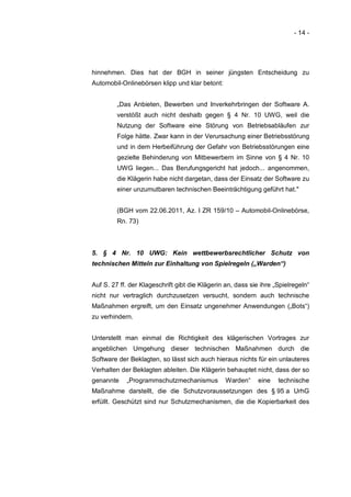 - 14 -




hinnehmen. Dies hat der BGH in seiner jüngsten Entscheidung zu
Automobil-Onlinebörsen klipp und klar betont:


         „Das Anbieten, Bewerben und Inverkehrbringen der Software A.
         verstößt auch nicht deshalb gegen § 4 Nr. 10 UWG, weil die
         Nutzung der Software eine Störung von Betriebsabläufen zur
         Folge hätte. Zwar kann in der Verursachung einer Betriebsstörung
         und in dem Herbeiführung der Gefahr von Betriebsstörungen eine
         gezielte Behinderung von Mitbewerbern im Sinne von § 4 Nr. 10
         UWG liegen... Das Berufungsgericht hat jedoch... angenommen,
         die Klägerin habe nicht dargetan, dass der Einsatz der Software zu
         einer unzumutbaren technischen Beeinträchtigung geführt hat."


         (BGH vom 22.06.2011, Az. I ZR 159/10 – Automobil-Onlinebörse,
         Rn. 73)



5. § 4 Nr. 10 UWG: Kein wettbewerbsrechtlicher Schutz von
technischen Mitteln zur Einhaltung von Spielregeln („Warden“)


Auf S. 27 ff. der Klageschrift gibt die Klägerin an, dass sie ihre „Spielregeln“
nicht nur vertraglich durchzusetzen versucht, sondern auch technische
Maßnahmen ergreift, um den Einsatz ungenehmer Anwendungen („Bots“)
zu verhindern.


Unterstellt man einmal die Richtigkeit des klägerischen Vortrages zur
angeblichen Umgehung dieser technischen Maßnahmen durch die
Software der Beklagten, so lässt sich auch hieraus nichts für ein unlauteres
Verhalten der Beklagten ableiten. Die Klägerin behauptet nicht, dass der so
genannte    „Programmschutzmechanismus           Warden“     eine   technische
Maßnahme darstellt, die die Schutzvoraussetzungen des § 95 a UrhG
erfüllt. Geschützt sind nur Schutzmechanismen, die die Kopierbarkeit des
 
