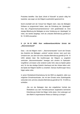 - 15 -




Produktes betreffen. Das Spiel „World of Warcraft“ ist jedoch völlig frei
kopierbar, was sogar von der Klägerin ausdrücklich gewünscht ist.


Somit erschöpft sich der Vorwurf der Klägerin darin, dass die Beklagten
Software so programmiert haben, dass die Einhaltung der „Spielregeln“
trotz des „Programmschutzmechanismus“ nicht gewährleistet ist. Eine
etwaige Mitwirkung der Beklagten an einer Verletzung von „Spielregeln“ ist
indes, wie bereits dargelegt, nicht als unlautere Behinderung gemäß § 4
Nr. 10 UWG anzusehen.



6.   §4    Nr. 10   UWG:    Kein   wettbewerbsrechtlicher     Schutz    der
„Abonnementszeit“


Dass – wie die Klägerin meint – „Abonnementszeiten“ durch den Einsatz
des Zubehörs der Beklagten „verkürzt“ werden können, kann auch kein
Umstand sein, aus dem sich eine unlautere Behinderung gemäß § 4 Nr. 10
UWG ableiten lässt. Die Ausführungen der Klägerin zu angeblich
verkürzten „Abonnementszeiten“ bewegen sich ohnehin im Spekulativ-
Ungefähren und lassen unter anderem außer Acht, dass es Spieler geben
wird, für die das streitige Zubehör überhaupt erst den Anlass liefern wird,
die Spiele der Klägerin käuflich zu erwerben. Genaue Ausführungen hierzu
folgen weiter unten.


In seiner Werbeblock-Entscheidung hat der BGH es abgelehnt, allein aus
möglichen Einnahmeverlusten, die mit dem Einsatz eines Zubehörgeräts
verbunden sind, auf eine unlautere Behinderung gemäß § 4 Nr. 10 UWG zu
schließen:


          „Die von der Beklagten über den entgeltlichen Vertrieb des
          Werbeblock aus dem Fernsehzuschauer angebotene technische
          Erleichterung hindert die Kläger nichts daran, ihre Leistungen auf
          dem Markt in angemessener Weise zur Geltung zu bringen.“
 