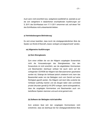 - 21 -




Auch wenn nicht ersichtlich bzw. weitgehend zweifelhaft ist, weshalb es auf
die sich weitgehend in tatsächlichen erschöpfenden Ausführungen auf
S. 26 ff. des Schriftsatzes vom 17.11.2011 ankommen soll, soll dieser Teil
des Schriftsatzes nicht unbeantwortet bleiben.



a) Vertriebsbezogene Behinderung´


Es wird erneut bestritten, dass durch die streitgegenständlichen Bots die
Spieler von World of Warcraft „massiv verärgert und abgeschreckt“ werden.


  aa) Allgemeine Ausführungen


     (a) Kein Strengbeweis


     Zum einen erfüllen die von der Klägerin vorgelegten Screenshots
     nicht   die   Voraussetzungen     des   Strengbeweises.    Aus    den
     Screenshots ist nicht ersichtlich, wer die abgebildeten Kommentare
     und Beschwerden überhaupt verfasst hat (auch wenn auf der
     vorliegenden CD-ROM der Klägerin kein Benutzernamen geschwärzt
     worden ist). Solange die Verfasser jedoch unbekannt sind, kann das
     Beweismittel weder von der Beklagten noch vom Gericht auf seine
     Richtigkeit geprüft werden. Die Klägerin soll doch bitte zunächst die
     Verfasser ausfindig machen und als Zeugen laden oder zumindest
     private Urkunden gemäß § 416 ZPO vorlegen, damit sichergestellt ist,
     dass die vorgelegten Kommentare und Beschwerden auch von
     betroffenen Spielern stammen und auch ernst gemeint sind.



     (b) Software der Beklagten nicht betroffen


     Zum anderen lässt sich den vorgelegten Kommentaren nicht
     entnehmen, dass sie überhaupt die hier streitgegenständlichen Bots
 