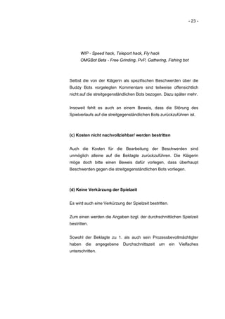 - 23 -




      WIP - Speed hack, Teleport hack, Fly hack
      OMGBot Beta - Free Grinding, PvP, Gathering, Fishing bot



Selbst die von der Klägerin als spezifischen Beschwerden über die
Buddy Bots vorgelegten Kommentare sind teilweise offensichtlich
nicht auf die streitgegenständlichen Bots bezogen. Dazu später mehr.


Insoweit fehlt es auch an einem Beweis, dass die Störung des
Spielverlaufs auf die streitgegenständlichen Bots zurückzuführen ist.



(c) Kosten nicht nachvollziehbar/ werden bestritten


Auch die Kosten für die Bearbeitung der Beschwerden sind
unmöglich alleine auf die Beklagte zurückzuführen. Die Klägerin
möge doch bitte einen Beweis dafür vorlegen, dass überhaupt
Beschwerden gegen die streitgegenständlichen Bots vorliegen.



(d) Keine Verkürzung der Spielzeit


Es wird auch eine Verkürzung der Spielzeit bestritten.


Zum einen werden die Angaben bzgl. der durchschnittlichen Spielzeit
bestritten.


Sowohl der Beklagte zu 1. als auch sein Prozessbevollmächtigter
haben    die   angegebene    Durchschnittszeit   um      ein   Vielfaches
unterschritten.
 