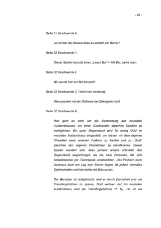 - 26 -




Seite 31 Beschwerde 4,


     wo ist hier der Beweis dass es wirklich ein Bot ist?


Seite 32 Beschwerde 1,


     Dieser Spieler benutzt einen „Leech Bot“ = Afk Bot, siehe oben


Seite 32 Beschwerde 2


     Wo wurde hier ein Bot benutzt?


Seite 32 Beschwerde 3, "sieht man eindeutig"


     Dies passiert mit der Software der Beklagten nicht


Seite 32 Beschwerde 4,


     Hier   geht   es    wohl   um   die   Verwendung       des   neutralen
     Auktionshauses, um einen Goldtransfer zwischen Spielern zu
     ermöglichen. Ein guter Gegenstand wird für wenig Gold im
     neutralen Auktionshaus eingestellt, um diesen mit dem eigenen
     Charakter einer anderen Fraktion zu kaufen und so „Gold“
     zwischen den eigenen Charakteren zu transferieren. Dieser
     Spieler wundert sich, dass jemand anders schneller den
     Gegenstand wegschnappt, als die zwei Personen, die sich
     beispielsweise per Teamspeak verabredeten. Das Problem kann
     durchaus auch am Lag zum Server liegen, ist jedoch normales
     Spielverhalten und hat nichts mit Bots zu tun.


     Der Benutzer ist aufgebracht, weil er durch Dummheit und um
     Transfergebühren zu sparen, Gold verloren hat (im neutralen
     Auktionshaus sind die Transfergebühren 15 %). Da ist ein
 