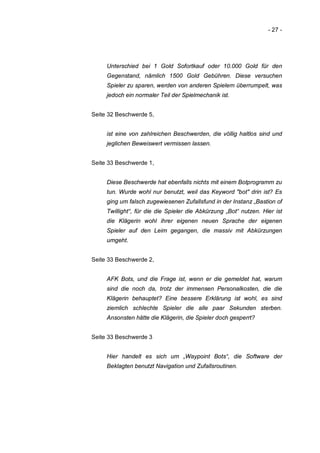 - 27 -




     Unterschied bei 1 Gold Sofortkauf oder 10.000 Gold für den
     Gegenstand, nämlich 1500 Gold Gebühren. Diese versuchen
     Spieler zu sparen, werden von anderen Spielern überrumpelt, was
     jedoch ein normaler Teil der Spielmechanik ist.


Seite 32 Beschwerde 5,


     ist eine von zahlreichen Beschwerden, die völlig haltlos sind und
     jeglichen Beweiswert vermissen lassen.


Seite 33 Beschwerde 1,


     Diese Beschwerde hat ebenfalls nichts mit einem Botprogramm zu
     tun. Wurde wohl nur benutzt, weil das Keyword "bot" drin ist? Es
     ging um falsch zugewiesenen Zufallsfund in der Instanz „Bastion of
     Twillight“, für die die Spieler die Abkürzung „Bot“ nutzen. Hier ist
     die Klägerin wohl ihrer eigenen neuen Sprache der eigenen
     Spieler auf den Leim gegangen, die massiv mit Abkürzungen
     umgeht.


Seite 33 Beschwerde 2,


     AFK Bots, und die Frage ist, wenn er die gemeldet hat, warum
     sind die noch da, trotz der immensen Personalkosten, die die
     Klägerin behauptet? Eine bessere Erklärung ist wohl, es sind
     ziemlich schlechte Spieler die alle paar Sekunden sterben.
     Ansonsten hätte die Klägerin, die Spieler doch gesperrt?


Seite 33 Beschwerde 3


     Hier handelt es sich um „Waypoint Bots“, die Software der
     Beklagten benutzt Navigation und Zufallsroutinen.
 