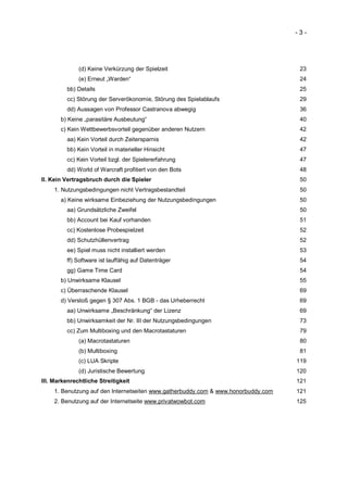 -3-




              (d) Keine Verkürzung der Spielzeit                                    23
              (e) Erneut „Warden“                                                   24
         bb) Details                                                                25
         cc) Störung der Serverökonomie, Störung des Spielablaufs                   29
         dd) Aussagen von Professor Castranova abwegig                              36
       b) Keine „parasitäre Ausbeutung“                                             40
       c) Kein Wettbewerbsvorteil gegenüber anderen Nutzern                         42
         aa) Kein Vorteil durch Zeitersparnis                                       42
         bb) Kein Vorteil in materieller Hinsicht                                   47
         cc) Kein Vorteil bzgl. der Spielererfahrung                                47
         dd) World of Warcraft profitiert von den Bots                              48
II. Kein Vertragsbruch durch die Spieler                                            50
    1. Nutzungsbedingungen nicht Vertragsbestandteil                                50
       a) Keine wirksame Einbeziehung der Nutzungsbedingungen                       50
         aa) Grundsätzliche Zweifel                                                 50
         bb) Account bei Kauf vorhanden                                             51
         cc) Kostenlose Probespielzeit                                              52
         dd) Schutzhüllenvertrag                                                    52
         ee) Spiel muss nicht installiert werden                                    53
         ff) Software ist lauffähig auf Datenträger                                 54
         gg) Game Time Card                                                         54
       b) Unwirksame Klausel                                                        55
       c) Überraschende Klausel                                                     69
       d) Verstoß gegen § 307 Abs. 1 BGB - das Urheberrecht                         69
         aa) Unwirksame „Beschränkung“ der Lizenz                                   69
         bb) Unwirksamkeit der Nr. III der Nutzungsbedingungen                      73
         cc) Zum Multiboxing und den Macrotastaturen                                79
              (a) Macrotastaturen                                                   80
              (b) Multiboxing                                                       81
              (c) LUA Skripte                                                      119
              (d) Juristische Bewertung                                            120
III. Markenrechtliche Streitigkeit                                                 121
    1. Benutzung auf den Internetseiten www.gatherbuddy.com & www.honorbuddy.com   121
    2. Benutzung auf der Internetseite www.privatwowbot.com                        125
 