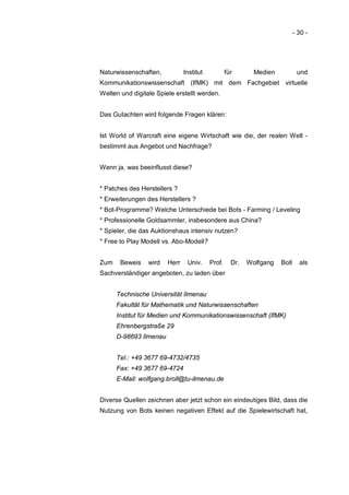 - 30 -




Naturwissenschaften,           Institut           für       Medien           und
Kommunikationswissenschaft (IfMK) mit dem Fachgebiet virtuelle
Welten und digitale Spiele erstellt werden.


Das Gutachten wird folgende Fragen klären:


Ist World of Warcraft eine eigene Wirtschaft wie die, der realen Welt -
bestimmt aus Angebot und Nachfrage?


Wenn ja, was beeinflusst diese?


* Patches des Herstellers ?
* Erweiterungen des Herstellers ?
* Bot-Programme? Welche Unterschiede bei Bots - Farming / Leveling
* Professionelle Goldsammler, insbesondere aus China?
* Spieler, die das Auktionshaus intensiv nutzen?
* Free to Play Modell vs. Abo-Modell?


Zum    Beweis    wird   Herr    Univ.     Prof.     Dr.   Wolfgang   Boll     als
Sachverständiger angeboten, zu laden über


      Technische Universität Ilmenau
      Fakultät für Mathematik und Naturwissenschaften
      Institut für Medien und Kommunikationswissenschaft (IfMK)
      Ehrenbergstraße 29
      D-98693 Ilmenau


      Tel.: +49 3677 69-4732/4735
      Fax: +49 3677 69-4724
      E-Mail: wolfgang.broll@tu-ilmenau.de


Diverse Quellen zeichnen aber jetzt schon ein eindeutiges Bild, dass die
Nutzung von Bots keinen negativen Effekt auf die Spielewirtschaft hat,
 