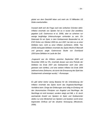- 34 -




global von dem Geschäft leben und mehr als 10 Milliarden US
Dollar erwirtschaften.


Insoweit stellt sich die Frage nach den einfachen Gründen dafür.
Inflation innerhalb von Spielen hat es in kurzer Zeit zweifellos
gegeben (z.B. Castronova et al, 2009), aber es scheinen nur
wenige langfristige Untersuchungen vorhanden zu sein. Ein
Datensatz für ein Spiel, in dem Goldsammeln Bestandteil ist, ist
EVE Online von Oktober 2005 bis Juni 2007, bei dem es zu einer
Deflation kam, nicht zu einer Inflation (Lehtiniemi, 2008). Yee
(2005) behauptet Deflation innerhalb des Spiels World of Warcraft
und   genauso     zeigte   Castronovas    Studie   von   EverQuest
(2001)eine Deflation im Laufe der Zeit.


„Insgesamt war die Inflation zwischen September 2006 und
November 2009 nur 5%, innerhalb dessen war eine Periode der
Deflation bis Ende 2007 (als Goldsammler wohl eher aktiv
gewesen sein dürften), und eine weitere Inflation bis Ende 2009
(während eines Zeitraums, als durch die Erneuerung des Spiel das
Goldsammeln schwieriger wurde).“ –Runescape



Es gibt daher bisher wenig Beweise für die Unterstützung der
Inflation innerhalb des Spiels durch das Angebots-Nachfrage-
Verhältnis beim. Einige der Erklärungen sind völlig im Einklang mit
den ökonomischen Prinzipien von Angebot und Nachfrage: die
Nachfrage ist nicht konstant, sondern steigt und fällt, z. B. durch
wechselnde Anzahl von Spielern im Spiel; und Goldsammler
stellen nur eine Minderheit von Spielern und besitzen somit einen
begrenzten Einfluss auf die situative Versorgung (Woodcock,
2008).
 
