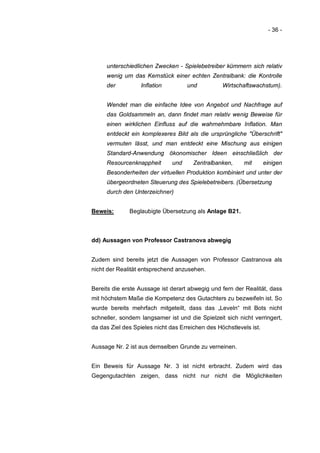 - 36 -




     unterschiedlichen Zwecken - Spielebetreiber kümmern sich relativ
     wenig um das Kernstück einer echten Zentralbank: die Kontrolle
     der           Inflation         und          Wirtschaftswachstum).


     Wendet man die einfache Idee von Angebot und Nachfrage auf
     das Goldsammeln an, dann findet man relativ wenig Beweise für
     einen wirklichen Einfluss auf die wahrnehmbare Inflation. Man
     entdeckt ein komplexeres Bild als die ursprüngliche "Überschrift"
     vermuten lässt, und man entdeckt eine Mischung aus einigen
     Standard-Anwendung ökonomischer Ideen einschließlich der
     Resourcenknappheit        und     Zentralbanken,     mit       einigen
     Besonderheiten der virtuellen Produktion kombiniert und unter der
     übergeordneten Steuerung des Spielebetreibers. (Übersetzung
     durch den Unterzeichner)


Beweis:       Beglaubigte Übersetzung als Anlage B21.



dd) Aussagen von Professor Castranova abwegig


Zudem sind bereits jetzt die Aussagen von Professor Castranova als
nicht der Realität entsprechend anzusehen.


Bereits die erste Aussage ist derart abwegig und fern der Realität, dass
mit höchstem Maße die Kompetenz des Gutachters zu bezweifeln ist. So
wurde bereits mehrfach mitgeteilt, dass das „Leveln“ mit Bots nicht
schneller, sondern langsamer ist und die Spielzeit sich nicht verringert,
da das Ziel des Spieles nicht das Erreichen des Höchstlevels ist.


Aussage Nr. 2 ist aus demselben Grunde zu verneinen.


Ein Beweis für Aussage Nr. 3 ist nicht erbracht. Zudem wird das
Gegengutachten zeigen, dass nicht nur nicht die Möglichkeiten
 