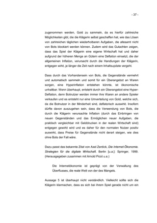 - 37 -




zugenommen werden, Gold zu sammeln, da es hierfür zahlreiche
Möglichkeiten gibt, die die Klägerin selbst geschaffen hat, wie das Lösen
von zahlreichen täglichen wiederholbaren Aufgaben, die allesamt nicht
von Bots blockiert werden können. Zudem wird das Gutachten zeigen,
dass das Spiel der Klägerin eine eigene Wirtschaft hat und daher
aufgrund der höheren Menge an Gütern eine Deflation einsetzt, die der
allgemeinen Inflation, verursacht durch die Handlungen der Klägerin,
entgegen wirkt, je länger die Zeit nach einem Inhaltsupdate vergeht.


Dass durch das Vorhandensein von Bots, die Gegenstände vermehrt
und automatisch sammeln und somit für ein Überangebot an Waren
sorgen,   eine   Hyperinflation   entstehen   könnte,   ist   ökonomische
unhaltbar. Wenn überhaupt, entsteht durch ein Überangebot eine Hyper-
Deflation, denn Botnutzer werden immer ihre Waren an andere Spieler
verkaufen und es entsteht nur eine Umverteilung von Gold, welche sich,
da die Botnutzer in der Minderheit sind, deflatorisch auswirkt. Insofern
dürfte davon auszugehen sein, dass die Verwendung von Bots, die
durch die Klägerin verursachte Inflation (durch das Einbringen von
neuen Gegenständen und das Ermöglichen neuer Aufgaben, die
praktisch vergleichbar mit Gelddrucken in der realen Wirtschaft sind)
entgegen gewirkt wird und es daher für den normalen Nutzer positiv
auswirkt, dass Preise für Gegenstände nicht derart steigen, wie dies
ohne Bots der Fall wäre.


Dazu passt das bekannte Zitat von Axel Zerdick, Die Internet-Ökonomie.
Strategien für die digitale Wirtschaft. Berlin [u.a.]: Springer, 1999.
(Herausgegeben zusammen mit Arnold Picot u.a.)


     Die Internetökonomie ist geprägt von der Verwaltung des
     Überflusses, die reale Welt von der des Mangels.


Aussage 5 ist überhaupt nicht verständlich. Vielleicht sollte sich die
Klägerin klarmachen, dass es sich bei ihrem Spiel gerade nicht um ein
 
