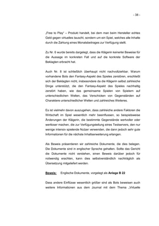 - 38 -




„Free to Play“ – Produkt handelt, bei dem man beim Hersteller echtes
Geld gegen virtuelles tauscht, sondern um ein Spiel, welches alle Inhalte
durch die Zahlung eines Monatsbeitrages zur Verfügung stellt.


Zu Nr. 6 wurde bereits dargelegt, dass die Klägerin keinerlei Beweise für
die Aussage im konkreten Fall und auf die konkrete Software der
Beklagten erbracht hat.


Auch Nr. 8 ist schließlich überhaupt nicht nachvollziehbar. Warum
vorhandene Bots den Fantasy-Aspekt des Spieles zerstören, erschließt
sich der Beklagten nicht, insbesondere da die Klägerin selbst zahlreiche
Dinge unterstützt, die den Fantasy-Aspekt des Spieles nachhaltig
zerstört haben, wie das gemeinsame Spielen von Spielern auf
unterschiedlichen Welten, das Verschicken von Gegenständen auf
Charaktere unterschiedlicher Welten und zahlreiches Weiteres.


Es ist vielmehr davon auszugehen, dass zahlreiche andere Faktoren die
Wirtschaft im Spiel wesentlich mehr beeinflussen, so beispielsweise
Änderungen der Klägerin, die bestimmte Gegenstände wertvoller oder
wertloser machen, die zur Verfügungstellung eines Testservers, den nur
wenige intensiv spielende Nutzer verwenden, die dann jedoch sehr gute
Informationen für die nächste Inhaltserweiterung erlangen.


Als Beweis präsentieren wir zahlreiche Dokumente, die dies belegen.
Die Dokumente sind in englischer Sprache gehalten. Sollte das Gericht
die Dokumente nicht verstehen, einen Beweis darüber jedoch für
notwendig erachten, kann dies selbstverständlich nachträglich als
Übersetzung mitgeliefert werden.


Beweis:    Englische Dokumente, vorgelegt als Anlage B 22


Dass andere Einflüsse wesentlich größer sind als Bots beweisen auch
weitere Informationen aus dem Journal mit dem Thema „Virtuelle
 