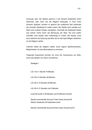 - 43 -




Computer sitzt. Der Spieler gewinnt in der Hinsicht tatsächlich einen
Zeitvorteil, aber nicht, wie die Klägerin behauptet, in Form einer
kürzeren Spielzeit, sondern er gewinnt die zusätzliche Zeit außerhalb
der virtuellen Spielewelt im realen Leben. Der Spieler kann parallel zum
Spiel noch anderen Dingen nachgehen. Innerhalb der Spielewelt ändert
sich jedoch nichts durch die Benutzung der Bots. Sie sind weder
schneller noch besser oder andersartig im Vorteil. Der Nutzer muss
auch während der Nutzung des Bots die für das Spiel fälligen Gebühren
an die Klägerin zahlen.


Vielmehr bietet die Klägerin selbst, durch eigene Spielmechaniken,
Möglichkeiten um das Maximallevel zu erreichen.


Folgendes Experiment konnten wir ohne die Verwendung von Bots,
durch das Spielen von Hand, durchführen.


     Strategie I:



     LVL 10 in 1 Stunde 19 Minuten.


     LVL 20 in 4 Stunden 40 Minuten.


     LVL 40 in 13 Stunden 55 Minuten.


     LVL 50 in 21 Stunden und 2 Minuten.


     Level 60 wurde in 28 Stunden und 22 Minuten erreicht.


     Danach verschenkte Account C dem neuen Account B
     (Name: freelevels) 30 kostenlose Level.


     Danach verschenkte Account B dem neuen Account auf A
 