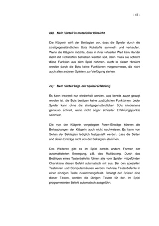 - 47 -




bb)   Kein Vorteil in materieller Hinsicht


Die Klägerin wirft der Beklagten vor, dass die Spieler durch die
streitgegenständlichen Bots Rohstoffe sammeln und verkaufen.
Wenn die Klägerin möchte, dass in ihrer virtuellen Welt kein Handel
mehr mit Rohstoffen betrieben werden soll, dann muss sie schlicht
diese Funktion aus dem Spiel nehmen. Auch in dieser Hinsicht
werden durch die Bots keine Funktionen vorgenommen, die nicht
auch allen anderen Spielern zur Verfügung stehen.



cc)   Kein Vorteil bzgl. der Spielererfahrung


Es kann insoweit nur wiederholt werden, was bereits zuvor gesagt
worden ist: die Bots besitzen keine zusätzlichen Funktionen. Jeder
Spieler kann ohne die streitgegenständlichen Bots mindestens
genauso schnell, wenn nicht sogar schneller Erfahrungspunkte
sammeln.


Die von der Klägerin vorgelegten Foren-Einträge können die
Behauptungen der Klägerin auch nicht nachweisen. Es kann von
Seiten der Beklagten lediglich festgestellt werden, dass die Seiten
und deren Einträge nicht von der Beklagten stammen.


Des Weiteren gibt es im Spiel bereits andere Formen der
automatisierten   Bewegung,   z.B.   das     Multiboxing.   Durch    das
Betätigen eines Tastenbefehls führen alle vom Spieler mitgeführten
Charaktere diesen Befehl automatisch mit aus. Bei den speziellen
Tastaturen und Computermäusen werden mehrere Tastenbefehle in
einer einzigen Taste zusammengefasst. Betätigt der Spieler eine
dieser Tasten, werden die übrigen Tasten für den im Spiel
programmierten Befehl automatisch ausgeführt.
 