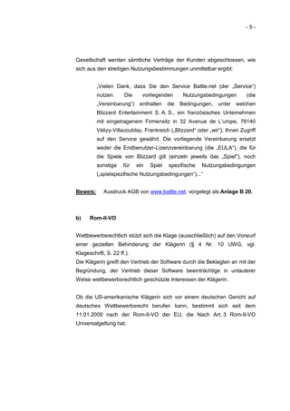 -5-




Gesellschaft werden sämtliche Verträge der Kunden abgeschlossen, wie
sich aus den streitigen Nutzungsbestimmungen unmittelbar ergibt:


          „Vielen Dank, dass Sie den Service Battle.net (der „Service“)
          nutzen.     Die     vorliegenden       Nutzungsbedingungen        (die
          „Vereinbarung“) enthalten       die   Bedingungen, unter welchen
          Blizzard Entertainment S. A. S., ein französisches Unternehmen
          mit eingetragenem Firmensitz in 32 Avenue de L’urope, 78140
          Vélizy-Villacoublay, Frankreich („Blizzard“ oder „wir“), Ihnen Zugriff
          auf den Service gewährt. Die vorliegende Vereinbarung ersetzt
          weder die Endbenutzer-Lizenzvereinbarung (die „EULA“), die für
          die Spiele von Blizzard gilt (einzeln jeweils das „Spiel"), noch
          sonstige    für   ein   Spiel   spezifische   Nutzungsbedingungen
          („spielspezifische Nutzungsbedingungen“)...“


Beweis:      Ausdruck AGB von www.battle.net, vorgelegt als Anlage B 20.



b)    Rom-II-VO


Wettbewerbsrechtlich stützt sich die Klage (ausschließlich) auf den Vorwurf
einer gezielten Behinderung der Klägerin (§ 4 Nr. 10 UWG, vgl.
Klageschrift, S. 22 ff.).
Die Klägerin greift den Vertrieb der Software durch die Beklagten an mit der
Begründung, der Vertrieb dieser Software beeinträchtige in unlauterer
Weise wettbewerbsrechtlich geschützte Interessen der Klägerin.


Ob die US-amerikanische Klägerin sich vor einem deutschen Gericht auf
deutsches Wettbewerbsrecht berufen kann, bestimmt sich seit dem
11.01.2009 nach der Rom-II-VO der EU, die Nach Art. 3 Rom-II-VO
Universalgeltung hat.
 