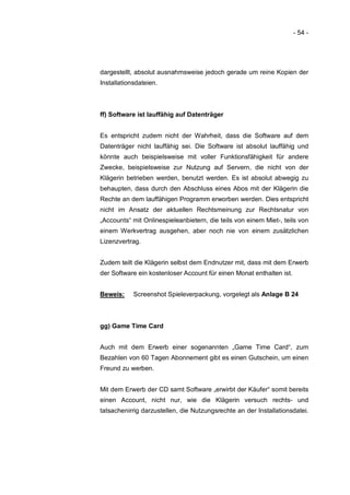 - 54 -




dargestellt, absolut ausnahmsweise jedoch gerade um reine Kopien der
Installationsdateien.



ff) Software ist lauffähig auf Datenträger


Es entspricht zudem nicht der Wahrheit, dass die Software auf dem
Datenträger nicht lauffähig sei. Die Software ist absolut lauffähig und
könnte auch beispielsweise mit voller Funktionsfähigkeit für andere
Zwecke, beispielsweise zur Nutzung auf Servern, die nicht von der
Klägerin betrieben werden, benutzt werden. Es ist absolut abwegig zu
behaupten, dass durch den Abschluss eines Abos mit der Klägerin die
Rechte an dem lauffähigen Programm erworben werden. Dies entspricht
nicht im Ansatz der aktuellen Rechtsmeinung zur Rechtsnatur von
„Accounts“ mit Onlinespieleanbietern, die teils von einem Miet-, teils von
einem Werkvertrag ausgehen, aber noch nie von einem zusätzlichen
Lizenzvertrag.


Zudem teilt die Klägerin selbst dem Endnutzer mit, dass mit dem Erwerb
der Software ein kostenloser Account für einen Monat enthalten ist.


Beweis:     Screenshot Spieleverpackung, vorgelegt als Anlage B 24



gg) Game Time Card


Auch mit dem Erwerb einer sogenannten „Game Time Card“, zum
Bezahlen von 60 Tagen Abonnement gibt es einen Gutschein, um einen
Freund zu werben.


Mit dem Erwerb der CD samt Software „erwirbt der Käufer“ somit bereits
einen Account, nicht nur, wie die Klägerin versuch rechts- und
tatsachenirrig darzustellen, die Nutzungsrechte an der Installationsdatei.
 