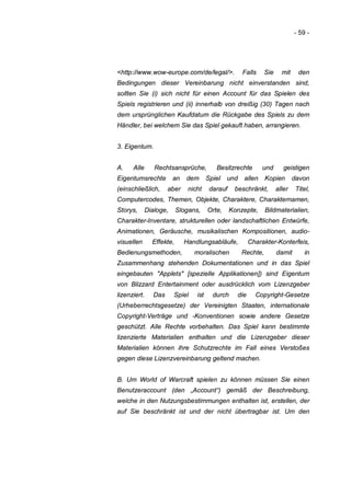 - 59 -




<http://www.wow-europe.com/de/legal/>.                Falls     Sie     mit     den
Bedingungen dieser Vereinbarung nicht einverstanden sind,
sollten Sie (i) sich nicht für einen Account für das Spielen des
Spiels registrieren und (ii) innerhalb von dreißig (30) Tagen nach
dem ursprünglichen Kaufdatum die Rückgabe des Spiels zu dem
Händler, bei welchem Sie das Spiel gekauft haben, arrangieren.


3. Eigentum.


A.    Alle       Rechtsansprüche,          Besitzrechte       und        geistigen
Eigentumsrechte          an   dem       Spiel   und   allen     Kopien        davon
(einschließlich,       aber    nicht     darauf    beschränkt,        aller    Titel,
Computercodes, Themen, Objekte, Charaktere, Charakternamen,
Storys,       Dialoge,     Slogans,     Orte,     Konzepte,     Bildmaterialien,
Charakter-Inventare, strukturellen oder landschaftlichen Entwürfe,
Animationen, Geräusche, musikalischen Kompositionen, audio-
visuellen       Effekte,      Handlungsabläufe,           Charakter-Konterfeis,
Bedienungsmethoden,              moralischen          Rechte,         damit       in
Zusammenhang stehenden Dokumentationen und in das Spiel
eingebauten "Applets" [spezielle Applikationen]) sind Eigentum
von Blizzard Entertainment oder ausdrücklich vom Lizenzgeber
lizenziert.      Das     Spiel    ist     durch     die     Copyright-Gesetze
(Urheberrechtsgesetze) der Vereinigten Staaten, internationale
Copyright-Verträge und -Konventionen sowie andere Gesetze
geschützt. Alle Rechte vorbehalten. Das Spiel kann bestimmte
lizenzierte Materialien enthalten und die Lizenzgeber dieser
Materialien können ihre Schutzrechte im Fall eines Verstoßes
gegen diese Lizenzvereinbarung geltend machen.


B. Um World of Warcraft spielen zu können müssen Sie einen
Benutzeraccount (den „Account“) gemäß der Beschreibung,
welche in den Nutzungsbestimmungen enthalten ist, erstellen, der
auf Sie beschränkt ist und der nicht übertragbar ist. Um den
 