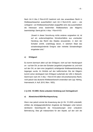-6-




Nach Art. 6 Abs. 2 Rom-II-VO bestimmt sich das anwendbare Recht in
Wettbewerbssachen ausschließlich nach Art. 4 Rom-II-VO, wenn – wie
vorliegend – ein Wettbewerbsverhalten angegriffen wird, das ausschließlich
die   Interessen   eines      bestimmten     Wettbewerbers     (der    Klägerin)
beeinträchtigt. Damit gilt Art. 4 Abs. 1 Rom-II-VO:

         „Soweit in dieser Verordnung nichts anderes vorgesehen ist, ist
         auf ein außervertragliches Schuldverhältnis aus unerlaubter
         Handlung das Recht des Staates anzuwenden, in dem der
         Schaden eintritt, unabhängig davon, in welchem Staat das
         schadensbegründende Ereignis oder indirekte Schadensfolgen
         eingetreten sind.“



c)    Erfolgsort


Es kommt demnach allein auf den Erfolgsort, nicht auf den Handlungsort
an – auf den Ort, an dem der Schaden (angeblich) eingetreten ist, und nicht
auf den Ort, an dem eine (angeblich) schädigende Wettbewerbshandlung
begangen wurde. Im Hinblick auf den kalifornischen Sitz der Klägerin
kommt schon denklogisch kein Erfolgsort außerhalb der USA in Betracht.
Damit kann nach Art. 4 Abs. 1 Rom-II-VO allein US-amerikanisches Recht,
nicht jedoch das deutsche Wettbewerbsrecht anwendbar sein (vgl. Härting,
Internetrecht, 4. Aufl. 2010, Rdnr. 1853).



2. § 4 Nr. 10 UWG: Keine unlautere Verleitung zum Vertragsbruch


a)    Abweichend BGH-Rechtsprechung


Wenn man jedoch einmal die Anwendung des § 4 Nr. 10 UWG unterstellt,
erfüllen die streitgegenständlichen Angebote der Beklagten unter keinem
denkbaren     Gesichtspunkt     die   Voraussetzungen        einer    unlauteren
Behinderung. Dies gilt insbesondere für den Aspekt, auf den sich die
 