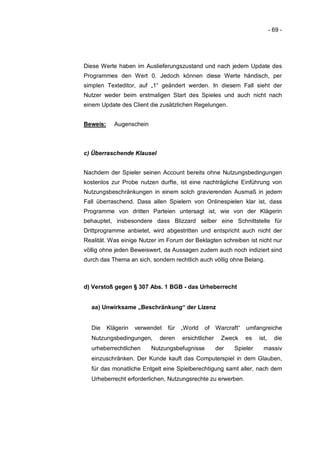 - 69 -




Diese Werte haben im Auslieferungszustand und nach jedem Update des
Programmes den Wert 0. Jedoch können diese Werte händisch, per
simplen Texteditor, auf „1“ geändert werden. In diesem Fall sieht der
Nutzer weder beim erstmaligen Start des Spieles und auch nicht nach
einem Update des Client die zusätzlichen Regelungen.


Beweis:     Augenschein



c) Überraschende Klausel


Nachdem der Spieler seinen Account bereits ohne Nutzungsbedingungen
kostenlos zur Probe nutzen durfte, ist eine nachträgliche Einführung von
Nutzungsbeschränkungen in einem solch gravierenden Ausmaß in jedem
Fall überraschend. Dass allen Spielern von Onlinespielen klar ist, dass
Programme von dritten Parteien untersagt ist, wie von der Klägerin
behauptet, insbesondere dass Blizzard selber eine Schnittstelle für
Drittprogramme anbietet, wird abgestritten und entspricht auch nicht der
Realität. Was einige Nutzer im Forum der Beklagten schreiben ist nicht nur
völlig ohne jeden Beweiswert, da Aussagen zudem auch noch indiziert sind
durch das Thema an sich, sondern rechtlich auch völlig ohne Belang.



d) Verstoß gegen § 307 Abs. 1 BGB - das Urheberrecht


  aa) Unwirksame „Beschränkung“ der Lizenz


  Die     Klägerin   verwendet   für   „World   of     Warcraft“   umfangreiche
  Nutzungsbedingungen,       deren     ersichtlicher     Zweck     es   ist,     die
  urheberrechtlichen      Nutzungsbefugnisse           der   Spieler      massiv
  einzuschränken. Der Kunde kauft das Computerspiel in dem Glauben,
  für das monatliche Entgelt eine Spielberechtigung samt aller, nach dem
  Urheberrecht erforderlichen, Nutzungsrechte zu erwerben.
 