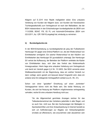 -7-




Klägerin auf S. 23 ff. ihrer Replik maßgeblich stützt: Eine unlautere
Verleitung von Kunden der Klägerin (bzw. von Kunden der französischen
Tochtergesellschaft) zum Vertragsbruch ist nach den Maßstäben, die der
BGH insbesondere in den Entscheidungen bundesligakarten.de (BGH vom
11.9.2008, BGHZ 178, 63 ff.) und Automobil-Onlinebörse (BGH vom
22.6.2011, Az. I ZR 159/10) angelegt hat, eindeutig zu verneinen.



b)   Bundesligakarten.de


In der BGH-Entscheidung zu bundesligakarten.de ging der Fußballverein
Hamburger SV gegen eine Online-Plattform vor, die den Weiterverkauf von
Eintrittskarten ermöglicht. Ein solcher Weiterverkauf ist den Käufern von
Eintrittskarten des Hamburger SV grundsätzlich untersagt. Der Hamburger
SV vertrat die Auffassung, der Betreiber der Plattform verleitete die Käufer
von Eintrittskarten dazu, sich über das Verbot des Weiterverkaufs
hinwegzusetzen. Hierin liege eine unlautere Verleitung zum Vertragsbruch
und damit ein Verstoß gegen § 4 Nr. 10 UWG. Der BGH verneinte einen
Wettbewerbsverstoß mit der Begründung, dass ein solcher Verstoß nur
dann vorliegt, wenn gezielt und bewusst darauf hingewirkt wird, dass ein
anderer eine ihm obliegende Vertragspflicht verletzt (a.a.O., Rn. 31).


Schon    von   einer   “gezielten"   Einwirkung    auf     einen   „konkreten“
Vertragspartner könne nicht die Rede sein. Die bloße Werbung um
Kunden, die sich bei Nutzung der Plattform möglicherweise vertragswidrig
verhalten, reiche für eine unlautere Handlung nicht aus:


        "An die Allgemeinheit gerichtete Anzeigen reichen für das
        Tatbestandsmerkmal des Verleitens jedenfalls in aller Regel, und
        so auch hier, nicht aus. Bei den Suchanzeigen der Beklagten in
        Sportzeitschriften und ihrer Ankaufswerbung im Internet handelt es
        sich um Aufforderungen zur Abgabe von Verkaufsangeboten
        (invitatio ad offerendum), wie anzunehmen oder abzulehnen sich
 