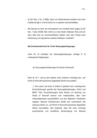 - 73 -




-   (§ 307 Abs. 2 Nr. 2 BGB). Denn ein Widerrufsrecht besteht nach dem
    Leitbild der §§ 41 und 42 UrhG nur in seltenen Ausnahmefällen.


-   Die Klausel ist mehr als intransparent und verstößt daher gegen § 307
    Abs. 1 Satz 2 BGB. Man nehme nur den letzten Halbsatz: Was soll sich
    denn bitte sehr ein durchschnittlicher Spieler unter dem Verbot einer
    Verbindung „mit irgendeiner anderen Software“ vorstellen?



    bb) Unwirksamkeit der Nr. III der Nutzungsbedingungen



    Unter Nr. III enthalten die Nutzungsbedingungen (Anlage K 4)
    umfangreiche Regelungen




         „III. Nutzungsbeschränkungen für World of Warcraft.“




    Nach Nr. III 1. soll es dem Spieler unter anderem untersagt sein, „auf
    World of Warcraft basierende abgeleitete Werke herzustellen“.


         „1. Die Lizenz, die Ihnen in Artikel I.2 gewährt wird, unterliegt den
         Einschränkungen gemäß den Nutzungsbedingungen, EULA und
         BNET TOU. Einschränkungen Ihres Rechts zur Nutzung von
         World of Warcraft können sich insbesondere, aber nicht
         notwendigerweise ausschließlich, aus den folgenden Umständen
         ergeben: Blizzard Entertainment behält sich ausdrücklich das
         exklusive Recht vor, auf World of Warcraft basierende abgeleitete
         Werke herzustellen. Das bedeutet, dass Sie ohne vorherige
         ausdrückliche   und    schriftliche   Genehmigung     von   Blizzard
 