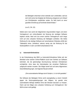 -8-




        die Beklagten erkennbar schon deshalb noch vorbehalten, weil sie
        sich nicht schon bei Aufgabe der Werbung unbegrenzt zum Ankauf
        von Eintrittskarten verpflichten wollen. Es fehlt damit an einer
        gezielten Einwirkung auf konkrete Karteninhaber.“


        (a.a.O., Rn. 32)


Selbst wenn man somit der klägerischen Argumentation folgen und einen
Vertragsbruch von online-Spielern bei Nutzung der streitigen Software
bejahen würde, lässt sich aus einem solchen Vertragsbruch noch lange
nicht auf eine unlautere Handlung der Beklagten schließen. Die bloße
Werbung für die streitige Software auf verschiedenen Websites erfüllt den
Tatbestand eines „Verleitens“ ebenso wenig wie die Werbung für die
Kartenplattform in dem vom BGH entschiedenen Fall.



c)   Automobil-Onlinebörse


In der Entscheidung des BGH zu Automobil-Onlinebörse fühlte sich der
Betreiber einer solchen Online-Plattform durch den Vertrieb von Software
behindert, die die gleichzeitige Durchsuchung mehrerer Onlinebörsen
ermöglichte, ohne dass die Internetseiten der einzelnen Plattformen
aufgesucht werden mussten. Der Kläger berief sich auf seine Allgemeinen
Geschäftsbedingungen, die folgende Klausel enthielt:


        „Eine automatisierte Abfrage durch Scripte o. ä. ist nicht gestattet.“


Die Software der Beklagten führte somit zwangsläufig zu einem Verstoß
gegen   die   Nutzungsbedingungen       des    Klägers,   da   gerade    eine
automatisierte Abfrage stattfand ohne den Browser benutzen zu müssen.
Hierin sah der Kläger eine unlautere Verleitung zum Vertragsbruch. Der
BGH ist dem nicht gefolgt:
 