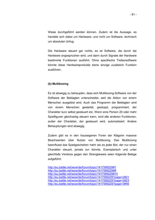 - 81 -




Weise durchgeführt werden können. Zudem ist die Aussage, es
handele sich dabei um Hardware- und nicht um Software, technisch
um absoluten Unfug.


Die Hardware steuert gar nichts, es ist Software, die durch die
Hardware angesprochen wird, und dann durch Signale der Hardware
bestimmte Funktionen ausführt. Ohne spezifische Treibersoftware
könnte diese Hardwareprodukte keine einzige zusätzlich Funktion
ausführen.



(b) Multiboxing


Es ist abwegig zu behaupten, dass sich Multiboxing-Software von der
Software der Beklagten unterscheidet, weil die Aktion von einem
Menschen ausgelöst wird. Auch das Programm der Beklagten wird
von einem Menschen        gestartet,   gestoppt, programmiert,     der
Charakter kurz selbst gesteuert etc. Wenn eine Person 20 oder mehr
Spielfiguren gleichzeitig steuern kann, sind alle anderen Funktionen,
außer der Charakter, der gesteuert wird, automatisiert. Andere
Behauptungen sind abwegig.


Zudem gibt es in den hauseigenen Foren der Klägerin massive
Beschwerden    über   Nutzer   von     Multiboxing.   Das   Multiboxing
beeinflusst das Spielgeschehen mehr als es jeder Bot, der nur einen
Charakter steuert, jemals tun könnte. Exemplarisch und unter
gleichfalls Verstoss gegen den Strengbeweis seien folgende Belege
aufgeführt.

http://eu.battle.net/wow/de/forum/topic/1417589229#1
http://eu.battle.net/wow/de/forum/topic/1417589229#9
http://eu.battle.net/wow/de/forum/topic/1417589229#15
http://eu.battle.net/wow/de/forum/topic/1417589229?page=2#21
http://eu.battle.net/wow/de/forum/topic/1417589229?page=2#23
http://eu.battle.net/wow/de/forum/topic/1417589229?page=3#46
 