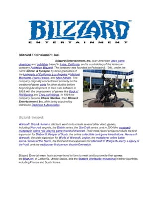 Blizzard Entertainment, Inc.
Blizzard Entertainment, Inc. is an American video game
developer and publisher based in Irvine, California, and is a subsidiary of the American
company Activision Blizzard. The company was founded on February 8, 1991, under the
name Silicon & Synapse by three graduates of
the University of California, Los Angeles:[4]
Michael
Morhaime, Frank Pearce, and Allen Adham. The
company originally concentrated primarily on the
creation of game ports for other studios before
beginning development of their own software in
1993 with the development of games like Rock n'
Roll Racing and The Lost Vikings. In 1994 the
company became Chaos Studios, then Blizzard
Entertainment, Inc. after being acquired by
distributor Davidson & Associates.
Blizzard released:
Warcraft: Orcs & Humans. Blizzard went on to create several other video games,
including Warcraft sequels, the Diablo series, the StarCraft series, and in 2004 the massively
multiplayer online role-playing game World of Warcraft. Their most recent projects include the first
expansion for Diablo III, Reaper of Souls, the online collectible card game Hearthstone: Heroes of
Warcraft, the sixth expansion for World of Warcraft, Legion, the multiplayer online battle
arena Heroes of the Storm, the third and final expansion for StarCraft II: Wings of Liberty, Legacy of
the Void, and the multiplayer first-person shooterOverwatch.
Blizzard Entertainment hosts conventions for fans to meet and to promote their games:
the BlizzCon in California, United States, and the Blizzard Worldwide Invitational in other countries,
including France and South Korea.
 