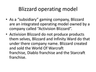 Blizzard operating model
• As a “subsidiary” gaming company, Blizzard
are an integrated operating model owned by a
company called “Activision Blizzard”.
• Activision Blizzard do not produce products
them selves, Blizzard and Infinity Ward do that
under there company name. Blizzard created
and sold the World Of Warcraft
franchise, Diablo franchise and the Starcraft
franchise.
 