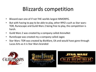 Blizzards competition
• Blizzard own one of if not THE worlds largest MMORPG.
• But with having to pay to be able to play, other RPG’s such as Star wars:
TOR, Runescape and Guild Wars 2 being free to play, the competition is
harsh.
• Guild Wars 2 was created by a company called ArenaNet
• RuneScape was created my a company called Jagex
• Star Wars: TOR was created by BioWare, EA and would have gone through
Lucas Arts as it is Star Wars branded
 