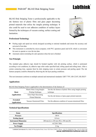 Labthink Instruments Co., Ltd.144 Wuyingshan Road, Jinan, P.R.China (250031) Phone: +86-531-85068566 FAX: +86-531-85812140 
www.labthinkinter n atio n al.com.cn 
BLJ-02 Disk Stripping Tester is professionally applicable to the ink fastness test of plastic films and glass paper decorating printed materials that utilize the intaglio printing technique. It also could be used to test adhesion condition of surface layers formed by the techniques of vacuum coating, surface coating and lamination. 
Professional Technology 
 Peeling angle and speed are strictly designed according to national standards ensure the accuracy universal of test data 
 This instrument is controlled by micro-computer, with PVC operation panel and LCD, which is convenient for users to operate or view the test data 
 Automatic alarm reminding for safe operation when the test is finished 
Test Principle 
The standard glass adhesive tape should be bonded together with ink printing surface, which is pretreated according to test conditions, by adhesive tape roller under specified load, rolling speed and times. After a certain contacting time, separate them by disk stripping tester at pressure and peeling speed. The ink fastness property could be obtained by observing the ink layer peeling conditions. 
This test instrument conforms to multiple national and international standards: GB/T 7707, JIS C2107, Z0237 
Applications 
BLJ-02 Disk Stripping Tester is applicable to the determination of ink fastness of: 
Basic Applications 
Plastic Films Using Intaglio Printing Technique 
Test the ink fastness of plastic films using intaglio printing technique 
Glass Paper Decorating 
Printed Materials 
Test the ink fastness of glass paper printed materials 
Extended Applications 
Vacuum Aluminized Films 
Test the adhesion condition of vacuum aluminized films 
Technical Specifications 
Items 
Specifications 
Pressure 
100 N 
Peeling Speed 
0.8 m/s 
Instrument Dimension 
280 mm (L) x 230 mm (W) x 380 mm (H) 
Power Supply 
AC220V 50Hz 
Net Weight 
21 kg 
BLJ-02 Disk Stripping Tester 
PARAM®  