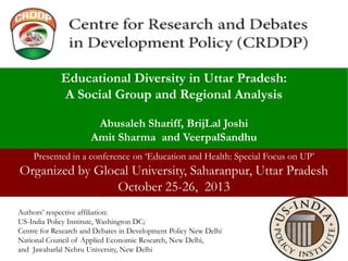 Educational Diversity in Uttar Pradesh:
A Social Group and Regional Analysis
Abusaleh Shariff, BrijLal Joshi
Amit Sharma and VeerpalSandhu
Presented in a conference on ‘Education and Health: Special Focus on UP’

Organized by Glocal University, Saharanpur, Uttar Pradesh
October 25-26, 2013
Authors’ respective affiliation:
US-India Policy Institute, Washington DC;
Centre for Research and Debates in Development Policy New Delhi
National Council of Applied Economic Research, New Delhi,
and Jawaharlal Nehru University, New Delhi

 