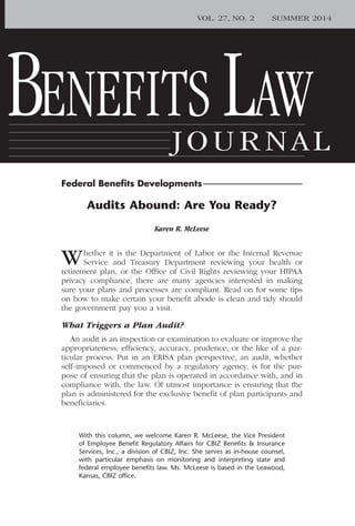 Federal Beneﬁts Developments
BENEFITS LAW
JOURNAL
VOL. 27, NO. 2 SUMMER 2014
Audits Abound: Are You Ready?
Karen R. McLeese
With this column, we welcome Karen R. McLeese, the Vice President
of Employee Benefit Regulatory Affairs for CBIZ Benefits & Insurance
Services, Inc., a division of CBIZ, Inc. She serves as in-house counsel,
with particular emphasis on monitoring and interpreting state and
federal employee benefits law. Ms. McLeese is based in the Leawood,
Kansas, CBIZ office.
Whether it is the Department of Labor or the Internal Revenue
Service and Treasury Department reviewing your health or
retirement plan, or the Office of Civil Rights reviewing your HIPAA
privacy compliance, there are many agencies interested in making
sure your plans and processes are compliant. Read on for some tips
on how to make certain your benefit abode is clean and tidy should
the government pay you a visit.
What Triggers a Plan Audit?
An audit is an inspection or examination to evaluate or improve the
appropriateness, efficiency, accuracy, prudence, or the like of a par-
ticular process. Put in an ERISA plan perspective, an audit, whether
self-imposed or commenced by a regulatory agency, is for the pur-
pose of ensuring that the plan is operated in accordance with, and in
compliance with, the law. Of utmost importance is ensuring that the
plan is administered for the exclusive benefit of plan participants and
beneficiaries.
Federal Beneﬁts Developments
 