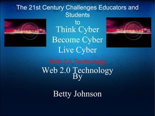 Think Cyber
Become Cyber
Live Cyber
Web 2.0 Technology
By
Betty Johnson
Web 2.0 Technology
The 21st Century Challenges Educators and
Students
to
 