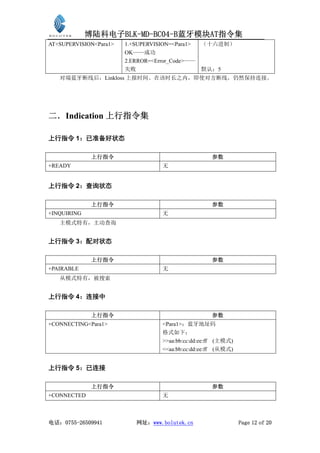 博陆科电子BLK-MD-BC04-B蓝牙模块AT指令集
AT+SUPERVISION<Para1>   1.+SUPERVISION=<Para1>   （十六进制）
                        OK——成功
                        2.ERROR=<Error_Code>——
                        失败                       默认：5
   对端蓝牙断线后，Linkloss 上报时间。在该时长之内，即使对方断线，仍然保持连接。




二．Indication 上行指令集

上行指令 1：已准备好状态

              上行指令                                  参数
+READY                             无


上行指令 2：查询状态

              上行指令                                  参数
+INQUIRING                         无
   主模式特有，主动查询


上行指令 3：配对状态

              上行指令                                  参数
+PAIRABLE                          无
   从模式特有，被搜索


上行指令 4：连接中

              上行指令                                  参数
+CONNECTING<Para1>                 <Para1>：蓝牙地址码
                                   格式如下：
                                   >>aa:bb:cc:dd:ee:ff (主模式)
                                   <<aa:bb:cc:dd:ee:ff (从模式)


上行指令 5：已连接

              上行指令                                  参数
+CONNECTED                         无



电话：0755-26509941           网址：www.bolutek.cn                   Page 12 of 20
 